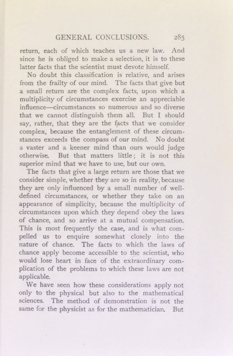 return, each of which teaches us a new law. And since he is obliged to make a selection, it is to these latter facts that the scientist must devote himself. No doubt this classification is relative, and arises from the frailty of our mind. The facts that give but a small return are the complex facts, upon which a multiplicity of circumstances exercise an appreciable influence—circumstances so numerous and so diverse that we cannot distinguish them all. But I should say, rather, that they are the facts that we consider complex, because the entanglement of these circum- stances exceeds the compass of our mind. No doubt a vaster and a keener mind than ours would judge otherwise. But that matters little; it is not this superior mind that we have to use, but our own. The facts that give a large return are those that we consider simple, whether they are so in reality, because they are only influenced by a small number of well- defined circumstances, or whether they take on an appearance of simplicity, because the multiplicity of circumstances upon which they depend obey the laws of chance, and so arrive at a mutual compensation. This is most frequently the case, and is what com- pelled us to enquire somewhat closely into the nature of chance. The facts to which the laws of chance apply become accessible to the scientist, who would lose heart in face of the extraordinary com- plication of the problems to which these laws are not applicable. We have seen how these considerations apply not only to the physical but also to the mathematical sciences. The method of demonstration is not the same for the physicist as for the mathematician. But