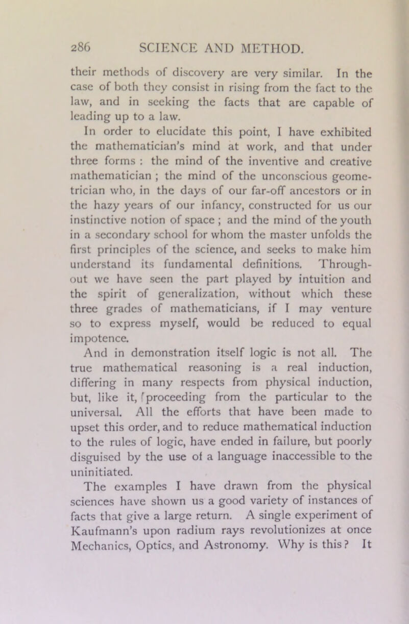 their methods of discovery are very similar. In the case of both they consist in rising from the fact to the law, and in seeking the facts that are capable of leading up to a law. In order to elucidate this point, I have exhibited the mathematician’s mind at work, and that under three forms : the mind of the inventive and creative mathematician ; the mind of the unconscious geome- trician who, in the days of our far-off ancestors or in the hazy years of our infancy, constructed for us our instinctive notion of space ; and the mind of the youth in a secondary school for whom the master unfolds the first principles of the science, and seeks to make him understand its fundamental definitions. Through- out we have seen the part played by intuition and the spirit of generalization, without which these three grades of mathematicians, if I may venture so to express myself, would be reduced to equal impotence. And in demonstration itself logic is not all. The true mathematical reasoning is a real induction, differing in many respects from physical induction, but, like it, f proceeding from the particular to the universal. All the efforts that have been made to upset this order, and to reduce mathematical induction to the rules of logic, have ended in failure, but poorly disguised by the use of a language inaccessible to the uninitiated. The examples I have drawn from the physical sciences have shown us a good variety of instances of facts that give a large return. A single experiment of Kaufmann’s upon radium rays revolutionizes at once Mechanics, Optics, and Astronomy. Why is this? It