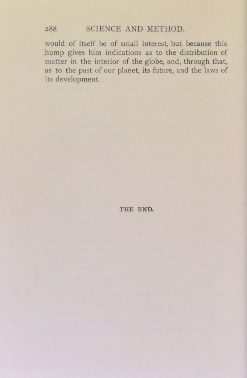 would of itself be of small interest, but because this ,hump gives him indications as to the distribution of matter in the interior of the globe, and, through that, as to the past of our planet, its future, and the laws of its development. THE END.