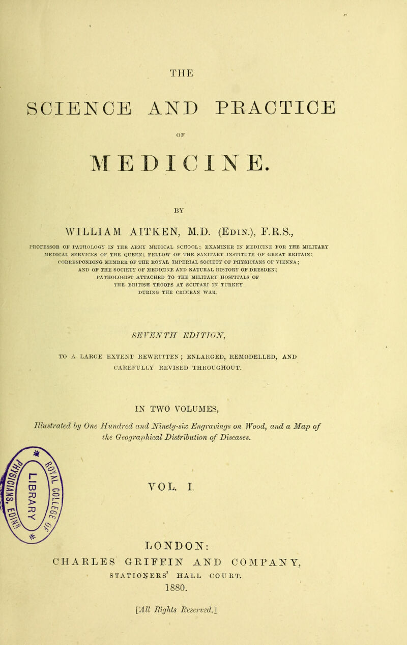 SCIENCE AND PEACTICE OF MEDICINE. BY WILLIAM AITKEN, M.D. (Edin.), RKS., i'ROFESSOR OF rATJlOI.OGY IN THE AKMY MEDICAL SCHOOL; EXAMINER IN MEPICINE FOR THE MILITARY MEDICAL SERVICES OF THE QUEEN; FELLOW OF THE SANITARY INSTITUTE OF GREAT BRITAIN; CORRESPONDING MEMBER OF THE ROYAL IMPERIAL SOCIETY OF PHYSICIANS OF VIENNA; AND OF THE SOCIETY OF MEDICIXE AND NATURAL HISTORY OF DRESDEN; PATHOLOGIST ATTACHED tO THE MILITARY HOSPITALS OF THE BRITISH TROOPS AT SCUTARI IN TURKEY DURING THE CRIMEAN WAR. SE VEN TH EDI TION, TO A LARGE EXTENT REWEITTEN; ENLARGED, REMODELLED, AND CAREFULLY REVISED THROUGHOUT. IN TWO VOLUMES, lUudrated hy One Hundred and JSfinety-six Engravings on Wood, and a Map of the Geograpliical Distribution of Diseases. YOL. I LONDON: CHARLES GRIFEIN AND COMPANY, stationers' hall court. 1880. {All Riglds Reserved.l
