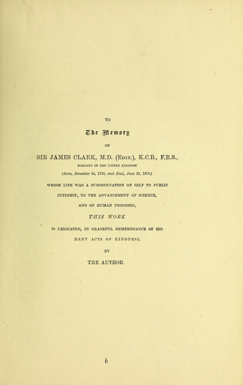 TO OF Sm JAMES CLAEK, M.D. (Edik), K.C.B., F.R.S., BAEONET OF THE UNITED KINGDOM (Born, December 14, 1788, and Died, June 29, 1870,) WHOSE LIFE WAS A SUBORDINATION OF SELF TO PUBLIC INTEREST, TO THE ADVANCEMENT OF SCIENCE, AND OF HUMAN PROGRESS, THIS WORK JS DEDICATED, IN GRATEFUL REMEMBRANCE OF HIS MANY ACTS OF KINDNESS, BY THE AUTHOR. b