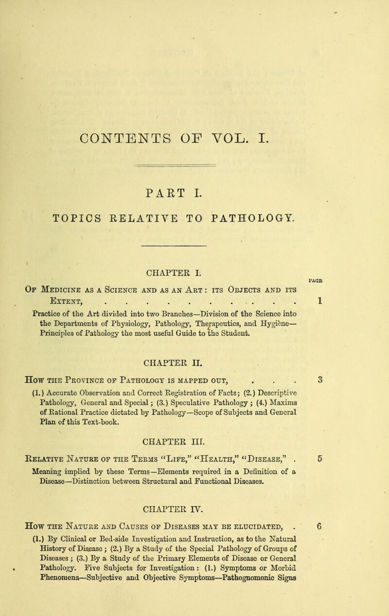 CONTENTS OF VOL. I. PART 1. TOPICS RELATIVE TO PATHOLOGY. CHAPTER I. Of Medicine as a Science and as an Art : its Objects and its Extent, Practice of the Art divided into two Brandies—Division of the Science into the Departments of Physiology, Pathology, Therapeutics, and Hygiene— Principles of Pathology the most useful Guide to the Student. CHAPTER II. How the Province of Pathology is mapped out, (1.) Accurate Observation and Correct Registration of Pacts; (2.) Descriptive Pathology, General and Special; (3.) Speculative Pathology ; (4.) Maxims of Rational Practice dictated by Pathology—Scope of Subjects and General Plan of this Text-book. CHAPTER III. Relative Nature op the Terms Life, Health, Disease, . Meaning implied by these Terms—Elements required in a Definition of a Disease—Distinction between Structural and Functional Diseases. CHAPTER IV. How THE Nature and Causes of Diseases may be elucidated, . (1.) By Clinical or Bed-side Investigation and Instruction, as to the Natural History of Disease ; (2.) By a Study of the Special Pathology of Groups of Diseases ; (3.) By a Study of the Primary Elements of Disease or General Pathology. Five Subjects for Investigation : (1.) Symptoms or Morbid Phenomena—Subjective and Objective Symptoms—Pathognomonic Signs