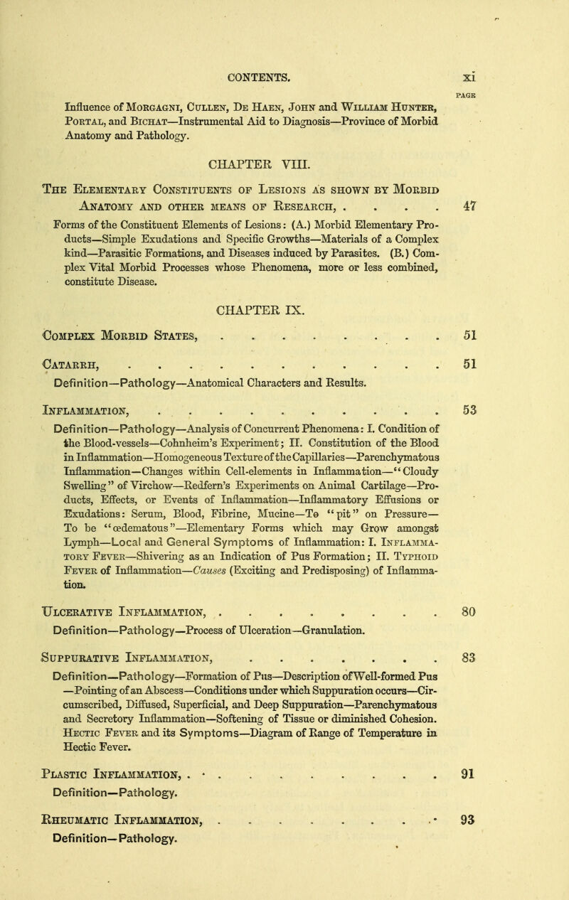 Influence of Morgagni, Cullen, De Haen, John and William Hunter, Portal, and Bichat—Instrumental Aid to Diagnosis—Province of Morbid Anatomy and Pathology. CHAPTER VIII. The Elementary Constituents of Lesions as shown by Morbid Anatomy and other means of Eesearch, .... 47 Forms of the Constituent Elements of Lesions: (A.) Morbid Elementary Pro- ducts—Simple Exudations and Specific Growths—Materials of a Complex kind—Parasitic Formations, and Diseases induced by Parasites. (B.) Com- plex Vital Morbid Processes whose Phenomena, more or less combined, constitute Disease. CHAPTER IX, Complex Morbid States, .51 Catarrh, 51 Definition—Pathology—Anatomical Characters and Results. Inflammation, .53 Definition—Pathology—Analysis of Concurrent Phenomena: I. Condition of the Blood-vessels—Cohnheim's Experiment; II. Constitution of the Blood in Inflammation—Homogeneous Texture of the Capillaries—Parenchymatous Inflammation—Changes within Cell-elements in Inflammation—Cloudy Swelling  of Virchow—Redfern's Experiments on Animal Cartilage—Pro- ducts, Effects, or Events of Inflammation—Inflammatory Effusions or Exudations: Serum, Blood, Fibrine, Mucine—To pit on Pressure- To be cedematous—Elementary Forms which may Grow amongst Lymph—Local and General Symptoms of Inflammation: I. Inflamma- TonY Fever—Shivering as an Indication of Pus Formation; II. Typhoid Fever of Inflammation—Causes (Exciting and Predisposing) of Inflamma- tion. Ulcerative Inflammation, 80 Definition—Pathology—Process of Ulceration—Granulation. Suppurative Inflammation, .83 Definition—Pathology—Formation of Pus—Description of Well-formed Pus —Pointing of an Abscess—Conditions under which Suppuration occurs—Cir- cumscribed, Diffused, Superficial, and Deep Suppuration—Parenchymatous and Secretory Inflammation—Softening of Tissue or diminished Cohesion. Hectic Fever and its Symptoms—Diagram of Range of Temperature in Hectic Fever. Plastic Inflammation, . • . . . . . . . .91 Definition—Pathology. Kheumatic Inflammation, Defi n iti o n—Path ol ogy. 93