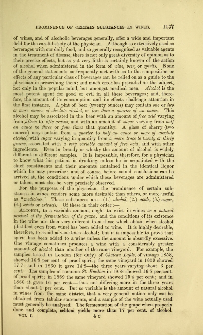 of wines, and of alcoholic beverages generally, offer a wide and important field for the careful study of the physician. Although so extensively used as beverages with our daily food, and so generally recognised as valuable agents in the treatment of disease, there is not only great diversity of opinion as to their precise effects, but as yet very little is certainly known of the action of alcohol when administered in the form of tvine, leer, or spirits. None of the general statements so frequently met with as to the composition or effects of any particular class of beverages can be relied on as a guide to the physician in prescribing them: and much error has prevailed on the subject, not only in the popular mind, but amongst medical men. Alcohol is the most potent agent for good or evil in all these beverages; and, there- fore, the amount of its consumption and its effects challenge attention in the first instance. A pint of beer (twenty ounces) may contain one or two or more ounces of absolute alcohol, or less than a quarter of an ounce. This alcohol may be associated in the beer with an amount oifree acid varying from fifteen to fifty grains, and with an amount of sugar varying from half an ounce to three or four times that quantity. A glass of sherry (two ounces) may contain from a quarter to half an ounce or more of absolute alcohol, witli sugar varying in quantity from a mere trace to twenty thirty grains, associated with a very variable amount of free acid, and with other ingredients. Even in brandy or whisky the amount of alcohol is widely different in different samples. It is impossible, therefore, for a physician to know what his patient is drinking, unless he is acquainted with the chief constituents and their amounts contained in the identical liquor which he may prescribe; and of course, before sound conclusions can be arrived at, the conditions under which these beverages are administered or taken, must also be very precisely observed. For the purposes of the physician, the prominence of certain sub- stances in wines renders some more desirable than others, or more useful as medicines!' These substances are—(1.) alcohol, (2.) acids, (3.) sugar, (4.) solids or extracts. Of these in their order :— Alcohol, to a variable amount, ought to exist in wines as a natural product of the fermentation of the gra.pe; and the conditions of its existence in the wine are then very different from those which obtain when alcohol (distilled even from wine) has been added to wine. It is highly desirable, therefore, to avoid adventitious alcohol; but it is impossible to prove that spirit has been added to a wine unless the amount is absurdly excessive. One vintage sometimes produces a wine with a considerably greater amount of alcohol than another of the same vineyard. For example, the samples tested in London (for duty) of Chateau Lafite, of vintage 1858, showed 16'5 per cent, of proof spirit; the same vineyard in 1859 showed 17'7; and in 1860 it gave 14*8—the three years varying about 3 per cent. The samples of common St. Emilion in 1858 showed 16*5 per cent, of proof spirit; in 1859 the same vineyard showed 15'4 per cent.; and in 1860 it gave 16 per cent.—thus not differing more in the three years than about 1 per cent. But so variable is the amount of natural alcohol in wines from the same district, that a very general notion only can be obtained from tabular statements, and a sample of the wine actually used must generally be analysed. The fermentation of the grape when properly done and complete, seldom yields more than 17 per cent, of alcohol. VOL I. 4 C