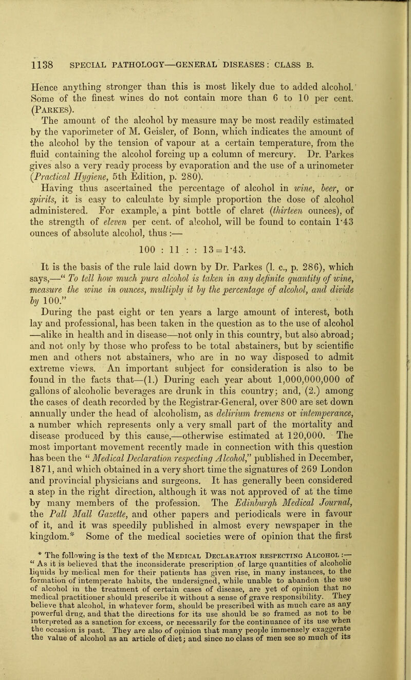 Hence anything stronger than this is most likely due to added alcohol. Some of the finest wines do not contain more than 6 to 10 per cent. (Parkes). The amount of the alcohol by measure may be most readily estimated by the vaporimeter of M. Geisler, of Bonn, which indicates the amount of the alcohol by the tension of vapour at a certain temperature, from the fluid containing the alcohol forcing up a column of mercury. Dr. Parkes gives also a very ready process by evaporation and the use of a urinometer (Practical Hygiene, 5th. ILdition, ip. 280). Having thus ascertained the percentage of alcohol in wine, beer, or spirits, it is easy to calculate by simple proportion the dose of alcohol administered. For example, a pint bottle of claret (thirteeri ounces), of the strength of eleven per cent, of alcohol, will be found to contain r43 ounces of absolute alcohol, thus :— 100 : 11 : : 13 = 1-43. It is the basis of the rule laid down by Dr. Parkes (1. c, p. 286), which says,— To tell how much pure alcohol is taken in any definite quantity of wine, measure the wine in ounces, multiply it by the percentage of alcohol, and divide hj 100. During the past eight or ten years a large amount of interest, both lay and professional, has been taken in the question as to the use of alcohol —alike in health and in disease—not only in this country, but also abroad; and not only by those who profess to be total abstainers, but by scientific men and others not abstainers, who are in no way disposed to admit extreme views. An important subject for consideration is also to be found in the facts that—(1.) During each year about 1,000,000,000 of gallons of alcoholic beverages are drunk in this country; and, (2.) among the cases of death recorded by the Registrar-General, over 800 are set down annually under the head of alcoholism, as deliriim tremens or intemperance, a number which represents only a very small part of the mortality and disease produced by this cause,—otherwise estimated at 120,000. The most important movement recently made in connection with this question has been the  Medical Declaration respecting Alcohol, published in December, 1871, and which obtained in a very short time the signatures of 269 London and provincial physicians and surgeons. It has generally been considered a step in the right direction, although it was not approved of at the time by many members of the profession. The Edinburgh Medical Journal, the Pall Mall Gazette, and other papers and periodicals were in favour of it, and it was speedily published in almost every newspaper in the kingdom.' Some of the medical societies were of opinion that the first * The following is tlie text of the Medical Declaration respecting Alcohol  As it is believed that the inconsiderate prescription of large quantities of alcoholic liquids by medical men for their patients has given rise, in many instances, to the formation of intemperate habits, the undersigned, while unable to abandon the use of alcohol in the treatment of certain cases of disease, are yet of opinion that no medical practitioner should ^jrescribe it without a sense of grave responsibility. They believe that alcohol, in whatever form, should be prescribed with as much care as any powerful drug, and that the directions for its use should be so framed as not to be interpreted as a sanction for excess, or necessarily for the continuance of its use when the occasion is past. They are also of opinion that many peojjle immensely exaggerate the value of alcohol as an article of diet; and since no class of men see so much of its