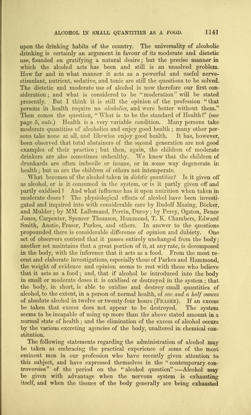 upon the drinking habits of the country. The universality of alcoholic drinking is certainly an argument in favour of its moderate and dietetic use, founded on gratifying a natural desire; but the precise manner in which the alcohol acts has been and still is an unsolved problem. How far and in what manner it acts as a powerful and useful nerve- stimulant, nutrient, sedative, and tonic are still the questions to be solved. The dietetic and moderate use of alcohol is now therefore our first con- sideration; and what is considered to be moderation will be stated presently. But I think it is still the opinion of the profession  that persons in health require no alcoholics, and were better without them. Then comes the question, What is to be the standard of Healths (see page 5, ante,) Health is a very variable condition. Many persons take moderate quantities of alcoholics and enjoy good health; many other per- sons take none at all, and likevfise enjoy good health. It has, however, been observed that total abstainers of the second generation are not good examples of their practice; but then, again, the children of moderate drinkers are also sometimes unhealthy. We know that the children of drunkards are often imbecile or insane, or in some way degenerate in health; but so are the children of others not intemperate. What becomes of the alcohol taken in dietetic quantities? Is it given oiF as alcohol, or is it consumed in the system, or is it j^artly given off and partly oxidised And what influence has it upon nutrition when taken in moderate doses 1 The physiological effects of alcohol have been investi- gated and inquired into with considerable care by Rudolf Masing, Bocker, and Mulder; by MM. Lallemand, Perrin, Duroy; by Percy, Ogston, Bence Jones, Carpenter, Spencer Thomson, Hammond, T. K. Chambers, Edward Smith, Anstie, Eraser, Parkes, and others. In answer to the questions propounded there is considerable difference of opinion and dubiety. One set of observers contend that it passes entirely unchanged from the body; another set maintains that a great portion of it, at any rate, is decomposed in the body, with the inference that it acts as a food. From the most re- cent and elaborate investigations, especially those of Parkes and Hammond, the weight of evidence and opinion seems to rest with those who believe that it acts as a food; and, that if alcohol be introduced into the body in small or moderate doses it is oxidised or destroyed in the system; that the body, in short, is able to oxidise and destroy small quantities of alcohol, to the extent, in a person of normal health, of one and a half ounces of absolute alcohol in twelve or twenty-four hours (Fraser). If an excess be taken that excess does not appear to be destroyed. The system seems to be incapable of using up more than the above stated amount in a normal state of health; and the elimination of the excess of alcohol occurs by the various excreting agencies of the body, unaltered in chemical con- stitution. The following statements regarding the administration of alcohol may be taken as embracing the practical experience of some of the most eminent men in our profession who have recently given attention to this subject, and have expressed themselves in the  contemporary con- troversies of the period on the  alcohol question :—Alcohol may be given with advantage when the nervous system is exhausting itself, and when the tissues of the body generally are being exhausted