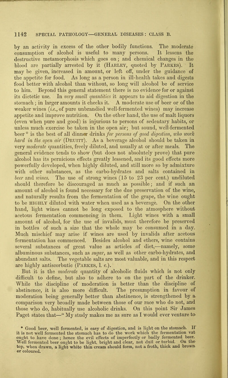 by an activity in excess of the other bodily functions. The moderate consumption of alcohol is useful to many persons. It lessens the destructive metamorphosis which goes on; and chemical changes in the blood are partially arrested by it (Harley, quoted by Parkes). It may be given, increased in amount, or left off, under the guidance of the appetite for food. As long as a person in ill-health takes and digests food better with alcohol than without, so long will alcohol be of service to him. Beyond this general statement there is no evidence for or against its dietetic use. In very small quantities it appears to aid digestion in the stomach; in larger amounts it checks it. A moderate use of beer or of the weaker wines {i.e., of pure unbrandied well-fermented wines) may increase appetite and improve nutrition. On the other hand, the use of malt liquors (even when pure and good) is injurious to persons of sedentary habits, or unless much exercise be taken in the open air; but sound, well-fermented beer is the best of all dinner drinks for persons of good digestion, vjJio work hard in the open air (Druitt). As a beverage alcohol should be taken in very moderate quantities, freely diluted, and usually at or after meals. The general evidence tends to show (but does not absolutely prove) that pure alcohol has its pernicious effects greatly lessened, and its good effects more powerfully developed, when highly dihited, and still more so by admixture with other substances, as the carbo-hydrates and salts contained in leer and loines. The use of strong wines (15 to 23 per cent.) undiluted should therefore be discouraged as much as possible; and if such an amount of alcohol is found necessary for the due preservation of the wine, and naturally results from the fermentation of the grape, the wine ought to be HIGHLY diluted with water when used as a beverage. On the other hand, light wines cannot be long exposed to the atmosphere without acetous fermentation commencing in them. Light wines with a small amount of alcohol, for the use of invalids, must therefore be preserved in bottles of such a size that the whole may be consumed in a day. Much mischief may arise if wines are used by invalids after acetous fermentation has commenced. Besides alcohol and ethers, wine contains several substances of great value as articles .of diet,—namely, some albuminous substances, such as sugar, as well as other carbo-hydrates, and abundant salts. The vegetable salts are most valuable, and in this respect are highly antiscorbutic (Parkes, 1. c). But it is the moderate quantity of alcoholic fluids which is not only difficult to define, but also to adhere to on the part of the drinker. While the discipline of moderation is better than the discipline of abstinence, it is also more difficult. The presumption in favour of moderation being generally better than abstinence, is strengthened by a. comparison very broadly made between those of our race who do not, and those who do, habitually use alcoholic drinks. On this point Sir James Paget states that— My study makes me as sure as I would ever venture to^ * Good beer, well fermented, is easy of digestion, and is light on the stomach. If it is not well fermented the stomach has to do the work which the fermentation vat onght to have done ; hence the evil effects of imperfectly or badly fermented beer. Well fermented beer ought to be light, bright and clear, not dull or turbid. On the' top, when drawn, a light white thin cream should form, not a froth, thick and browa or coloured.