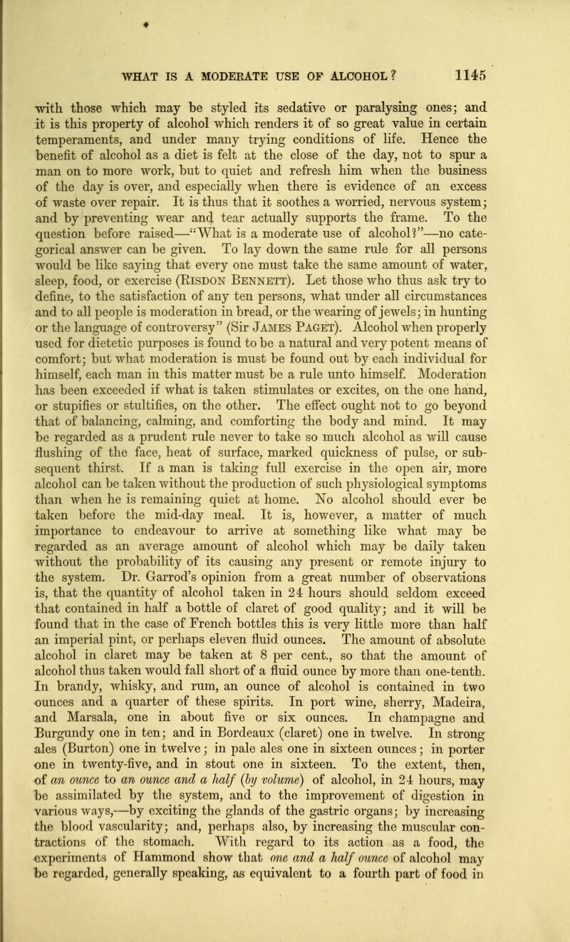 with those which may be styled its sedative or paralysing ones; and it is this property of alcohol which renders it of so great value in certain temperaments, and under many trying conditions of life. Hence the benefit of alcohol as a diet is felt at the close of the day, not to spur a man on to more work, but to quiet and refresh him when the business of the day is over, and especially when there is evidence of an excess of waste over repair. It is thus that it soothes a worried, nervous system; and by preventing wear and tear actually supports the frame. To the question before raised—''What is a moderate use of alcohol?—no cate- gorical answer can be given. To lay down the same rule for all persons would be like saying that every one must take the same amount of water, sleep, food, or exercise (KiSDON Bennett). Let those who thus ask try to define, to the satisfaction of any ten persons, what under all circumstances and to all people is moderation in bread, or the wearing of jewels; in hunting or the language of controversy (Sir James Paget). Alcohol when properly used for dietetic purposes is found to be a natural and very potent means of comfort; but what moderation is must be found out by each individual for himself, each man in this matter must be a rule unto himself. Moderation has been exceeded if what is taken stimulates or excites, on the one hand, or stupifies or stultifies, on the other. The effect ought not to go beyond that of balancing, calming, and comforting the body and mind. It may be regarded as a prudent rule never to take so much alcohol as will cause flushing of the face, heat of surface, marked quickness of pulse, or sub- sequent thirst. If a man is taking full exercise in the open air, more alcohol can be taken without the production of such physiological symptoms than when he is remaining quiet at home. No alcohol should ever be taken before the mid-day meal. It is, however, a matter of much importance to endeavour to arrive at something like what may be regarded as an average amount of alcohol which may be daily taken without the probability of its causing any present or remote injury to the system. Dr. Garrod's opinion from a great number of observations is, that the quantity of alcohol taken in 24 hours should seldom exceed that contained in half a bottle of claret of good quality; and it will be found that in the case of French bottles this is very little more than half an imperial pint, or perhaps eleven fluid ounces. The amount of absolute alcohol in claret may be taken at 8 per cent., so that the amount of alcohol thus taken would fall short of a fluid ounce by more than one-tenth. In brandy, whisky, and rum, an ounce of alcohol is contained in two ounces and a quarter of these spirits. In port wine, sherry, Madeira, and Marsala, one in about five or six ounces. In champagne and Burgundy one in ten; and in Bordeaux (claret) one in twelve. In strong ales (Burton) one in twelve; in pale ales one in sixteen ounces; in porter one in twenty-five, and in stout one in sixteen. To the extent, then, of an ounce to an ounce and a half (by volume) of alcohol, in 24 hours, may be assimilated by the system, and to the improvement of digestion in various ways,—by exciting the glands of the gastric organs; by increasing the blood vascularity; and, perhaps also, by increasing the muscular con- tractions of the stomach. With regard to its action as a food, the experiments of Hammond show that one and a half ounce of alcohol may be regarded, generally speaking, as equivalent to a fourth part of food in