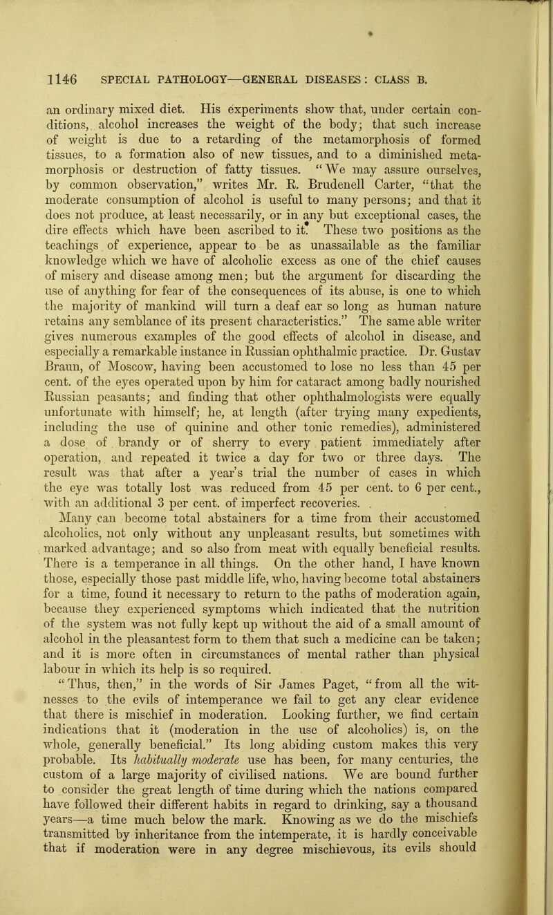 an ordinary mixed diet. His experiments show that, under certain con- ditions, alcohol increases the weight of the body; that such increase of weight is due to a retarding of the metamorphosis of formed tissues, to a formation also of new tissues, and to a diminished meta- morphosis or destruction of fatty tissues. We may assure ourselves, by common observation, writes Mr. E. Brudenell Carter, that the moderate consumption of alcohol is useful to many persons; and that it does not produce, at least necessarily, or in any but exceptional cases, the dire effects which have been ascribed to it. These two positions as the teachings of experience, appear to be as unassailable as the familiar knowledge which we have of alcoholic excess as one of the chief causes of misery and disease among men; but the argument for discarding the use of anything for fear of the consequences of its abuse, is one to which the majority of mankind will turn a deaf ear so long as human nature retains any semblance of its present characteristics. The same able writer gives numerous examples of the good effects of alcohol in disease, and especially a remarkable instance in Eussian ophthalmic practice. Dr. Gustav Braun, of Moscow, having been accustomed to lose no less than 45 per cent, of the eyes operated upon by him for cataract among badly nourished Eussian peasants; and finding that other ophthalmologists were equally unfortunate with himself; he, at length (after trying many expedients, including the use of quinine and other tonic remedies), administered a dose of brandy or of sherry to every patient immediately after operation, and repeated it twice a day for two or three days. The result was that after a year's trial the number of cases in which the eye was totally lost was reduced from 45 per cent, to 6 per cent., with an additional 3 per cent, of imperfect recoveries. . Many can become total abstainers for a time from their accustomed alcoholics, not only without any unpleasant results, but sometimes with marked advantage; and so also from meat with equally beneficial results. There is a temperance in all things. On the other hand, I have known those, especially those past middle life, who, having become total abstainers for a time, found it necessary to return to the paths of moderation again, because they experienced symptoms which indicated that the nutrition of the system was not fully kept up without the aid of a small amount of alcohol in the pleasantest form to them that such a medicine can be taken; and it is more often in circumstances of mental rather than physical labour in which its help is so required. Thus, then, in the words of Sir James Paget, from all the wit- nesses to the evils of intemperance we fail to get any clear evidence that there is mischief in moderation. Looking further, we find certain indications that it (moderation in the use of alcoholics) is, on the whole, generally beneficial. Its long abiding custom makes this very probable. Its habitually moderate use has been, for many centuries, the custom of a large majority of civilised nations. We are bound further to consider the great length of time during which the nations compared have followed their difi'erent habits in regard to drinking, say a thousand years—a time much below the mark. Knowing as we do the mischiefs transmitted by inheritance from the intemperate, it is hardly conceivable that if moderation were in any degree mischievous, its evils should
