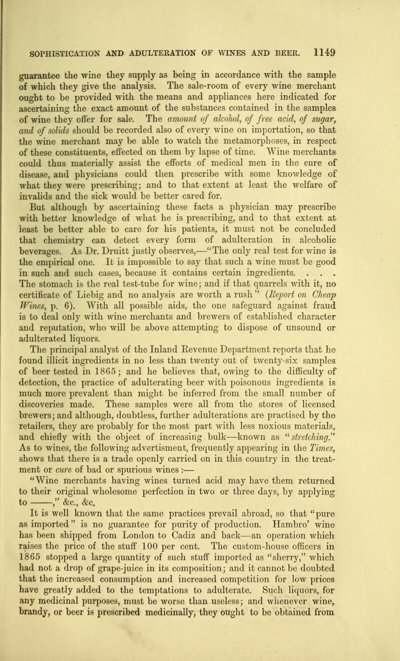 guarantee the wine tliey supply as being in accordance with the sample of which they give the analysis. The sale-room of every wine merchant ought to be provided with the means and appliances here indicated for ascertaining the exact amount of the substances contained in the samples of wine they offer for sale. The amount of alcohol, of free acid, of sugar, and of solids should be recorded also of every wine on importation, so that the wine merchant may be able to watch the metamorphoses, in respect of these constituents, effected on them by lapse of time. Wine merchants could thus materially assist the efforts of medical men in the cure of disease, and physicians could then prescribe with some knowledge of what they were prescribing; and to that extent at least the welfare of invalids and the sick would be better cared for. But although by ascertaining these facts a physician may prescribe with better knowledge of what he is prescribing, and to that extent at least be better able to care for his patients, it must not be concluded that chemistry can detect every form of adulteration in alcoholic beverages. As Dr. Druitt justly observes,—The only real test for wine is the empirical one. It is impossible to say that such a wine must be good in such and such cases, because it contains certain ingredients. . . . The stomach is the real test-tube for wine; and if that quarrels with it, no certificate of Liebig and no analysis are worth a rush  {Keport on Cheap Wines, p. 6). With all possible aids, the one safeguard against fraud is to deal only with wine merchants and brewers of established character and reputation, who will be above attempting to dispose of unsound or adulterated liquors. The principal analyst of the Inland Eevenue Department reports that he found illicit ingredients in no less than twenty out of twenty-six samples of beer tested in 1865; and he believes that, owing to the difficulty of detection, the practice of adulterating beer with poisonous ingredients is much more prevalent than might be inferred from the small number of discoveries made. These samples were all from the stores of licensed brewers; and although, doubtless, further adulterations are practised by the retailers, they are probably for the most part with less noxious materials, and chiefly with the object of increasing bulk—known as stretchingT As to wines, the following advertisment, frequently appearing in the Times, shows that there is a trade openly carried on in this country in the treat- ment or cure of bad or spurious wines :— Wine merchants having wines turned acid may have them returned to their original wholesome perfection in two or three days, by appljdng to &c., &c. It is well known that the same practices prevail abroad, so that pure as imported is no guarantee for purity of production. Hambro' wine has been shipped from London to Cadiz and back—an operation which raises the price of the stuff 100 per cent. The custom-house officers in 1865 stopped a large quantity of such stuff imported as sherry, which had not a drop of grape-juice in its composition; and it cannot be doubted that the increased consumption and increased competition for low prices have greatly added to the temptations to adulterate. Such liquors, for any medicinal purposes, must be worse than useless; and whenever wine, brandy, or beer is prescribed medicinally, they ought to be obtained from