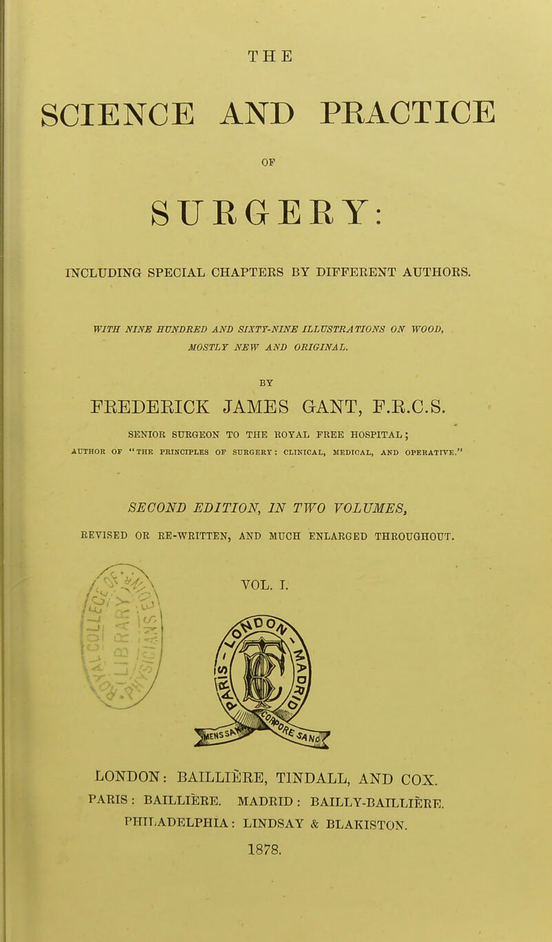 SCIENCE AND PRACTICE OF SURGERY: INCLUDING SPECIAL CHAPTERS BY DIFFERENT AUTHORS. WITB NINE HUNDRED AND SIXTY-NINE ILLUSTRATIONS ON WOOD, MOSTLY NEW AND ORIGINAL. BY FEEDEEICK JAMES GANT, F.E.C.S. SENIOR 8UEGE0N TO THE ROYAL FREE HOSPITAL; AUTHOR OP  THE PRINCIPLES OP SURGERY : CLINICAL, MEDICAL, AND OPERATIVE. SECOND EDITION, IN TWO VOLUMES, EEVISED OR EE-WRITTEN, AND MUCH ENLARGED THEOUOnOUT. LONDON: BAILLIERE, TINDALL, AND COX. PARIS: BAILLIERE. MADRID: BAILLY-CAILLIERE. PHIT;ADELPHIA: LINDSAY & BLAKISTON. 1878.