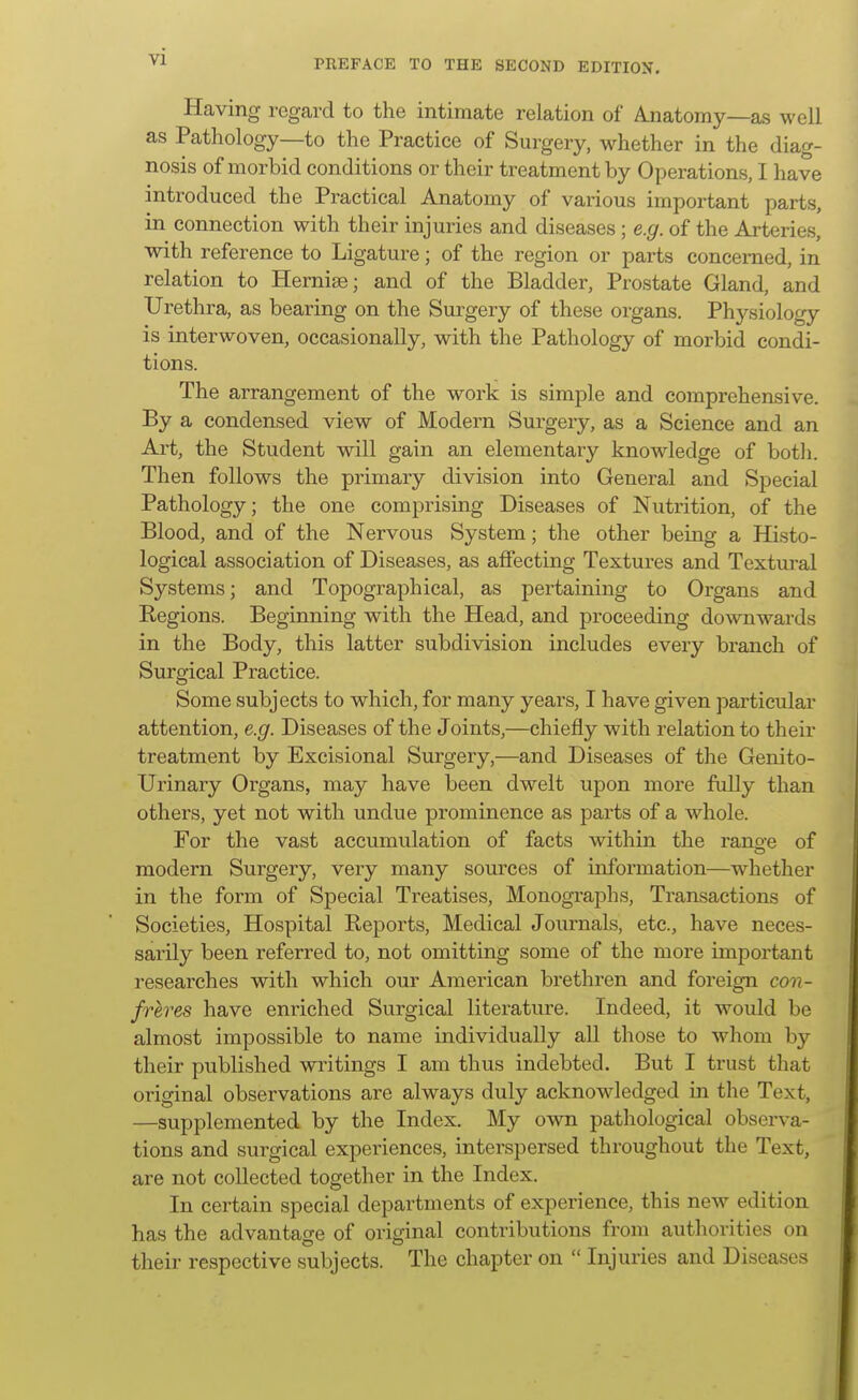 PREFACE TO THE SECOND EDITION. Having regard to the intimate relation of A.natomy—as well as Pathology—to the Practice of Surgery, whether in the diag- nosis of morbid conditions or their treatment by Operations, I have introduced the Pi'actical Anatomy of various important parts, in connection with their injuries and diseases; e.g. of the Arteries, with reference to Ligature; of the region or parts concerned, in relation to Hernise; and of the Bladder, Prostate Gland, and Urethra, as bearing on the Surgery of these organs. Physiology is interwoven, occasionally, with the Pathology of morbid condi- tions. The arrangement of the work is simple and comprehensive. By a condensed view of Modern Surgery, as a Science and an Ai't, the Student will gain an elementary knowledge of both. Then follows the primary division into General and Special Pathology; the one comprising Diseases of Nutrition, of the Blood, and of the Nervous System; the other being a Histo- logical association of Diseases, as affecting Textures and Textural Systems; and Topographical, as pertaining to Organs and Regions. Beginning with the Head, and proceeding downwards in the Body, this latter subdivision includes every branch of Surgical Practice. Some subjects to which, for many years, I have given particular attention, e.g. Diseases of the Joints,—chiefly with relation to their treatment by Excisional Surgery,—and Diseases of the Genito- urinary Organs, may have been dwelt upon more fully than others, yet not with undue prominence as parts of a whole. For the vast accumulation of facts within the rano-e of modern Surgery, very many sources of information—whether in the form of Special Treatises, Monographs, Transactions of Societies, Hospital Reports, Medical Journals, etc., have neces- sarily been referred to, not omitting some of the more important researches with which our American brethren and foreign con- freres have enriched Surgical literature. Indeed, it would be almost impossible to name individually all those to whom by their published writings I am thus indebted. But I trust that original observations are always duly acknowledged in the Text, —supplemented by the Index. My own pathological observa- tions and surgical experiences, interspersed throughout the Text, are not collected together in the Index. In certain special departments of experience, this new edition has the advantage of original contributions from authorities on their respective subjects. The chapter on  Injuries and Diseases