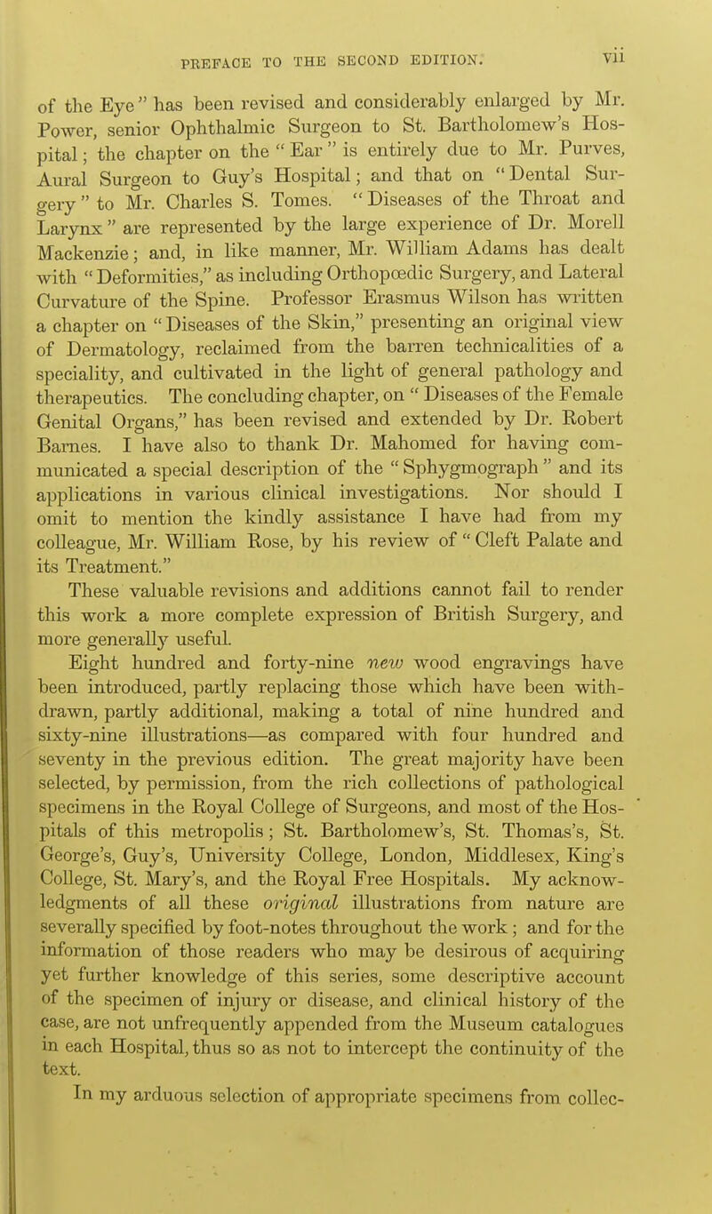 of the Eye  has been revised and considerably enlarged by Mr. Power, senior Ophthalmic Surgeon to St. Bartholomew's Hos- pital ; the chapter on the  Ear  is entirely due to Mr. Purves, Aural Surgeon to Guy's Hospital; and that on Dental Sur- gery  to Mr. Charles S. Tomes.  Diseases of the Throat and Larynx  are represented by the large experience of Dr. Morell Mackenzie; and, in like manner, Mr. William Adams has dealt with Deformities, as including Orthopoedic Surgery, and Lateral Curvature of the Spine. Professor Erasmus Wilson has written a chapter on  Diseases of the Skin, presenting an original view of Dermatology, reclaimed from the barren technicalities of a speciality, and cultivated in the light of general pathology and therapeutics. The concluding chapter, on  Diseases of the Female Genital Organs, has been revised and extended by Dr. Robert Barnes. I have also to thank Dr. Mahomed for having com- municated a special description of the  Sphygmograph  and its applications in various clinical investigations. Nor should I omit to mention the kindly assistance I have had from my colleague, Mr. William Rose, by his review of  Cleft Palate and its Treatment. These valuable revisions and additions cannot fail to render this work a more complete expression of British Surgery, and more generally useful. Eight hundred and forty-nine netu wood engravings have been introduced, partly replacing those which have been with- drawn, partly additional, making a total of nine hundred and sixty-nine illustrations—as compared with four hundred and seventy in the previous edition. The great majority have been selected, by permission, from the rich collections of pathological specimens in the Royal College of Surgeons, and most of the Hos- pitals of this metropolis; St. Bartholomew's, St. Thomas's, St. George's, Guy's, University College, London, Middlesex, King's College, St. Mary's, and the Royal Free Hospitals. My acknow- ledgments of all these original illustrations from nature are severally specified by foot-notes throughout the work; and for the information of those readers who may be desirous of acquiring yet further knowledge of this series, some descriptive account of the specimen of injury or disease, and clinical history of the case, are not unfrequently appended from the Museum catalogues m each Hospital, thus so as not to intercept the continuity of the text. In my arduous selection of appropriate specimens from collcc-