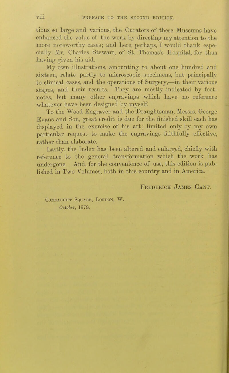 tions SO large and various, the Curators of these Museums have enhanced the value of the work by directing my attention to the more noteworthy cases; and here, perhaps, I would thank espe- cially Mr. Charles Stewart, of St. Thomas's Hospital, for thus having criven his aid. My own illustrations, amounting to about one hundred and sixteen, relate partly to microscopic specimens, but principally to clinical cases, and the operations of Surgeiy,—in their various stages, and their results. They are mostly indicated by foot- notes, but many other engravings which have no reference whatever have been designed by myself. To the Wood Engi'aver and the Draughtsman, Messrs. George Evans and Son, great credit is due for the finished skill each has displayed in the exercise of his art; limited only by my own particular request to make the engravings faithfully efiective, rather than elaborate. Lastly, the Index has been altered and enlarged, chiefly with reference to the general transfoi'mation which the work has undergone. And, for the convenience of use, this edition is pub- lished in Two Volumes, both in this country and in America. Frederick Jajmes Gant. CONNAUGHT SqUABE, LoNDON, W. Odoher, 1878.