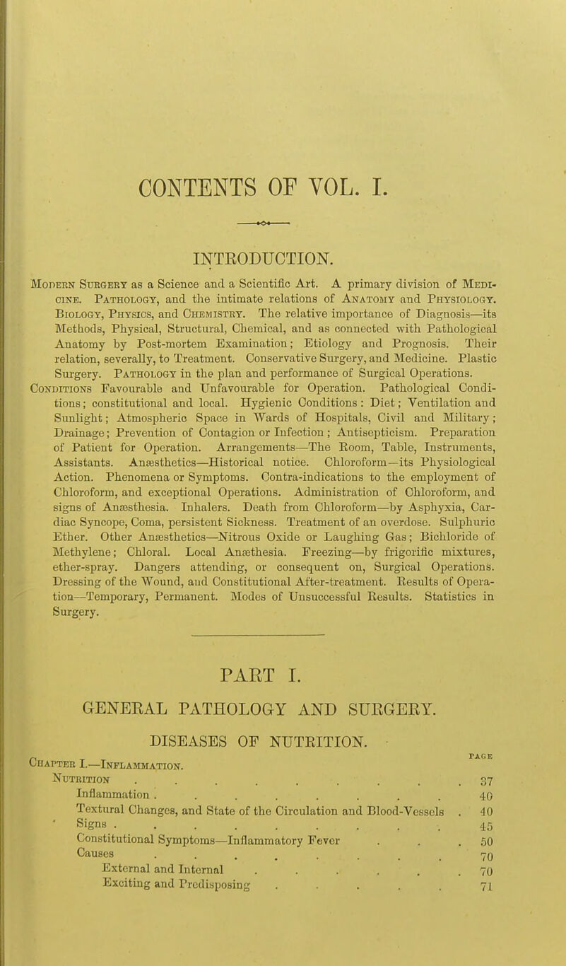 CONTENTS OF VOL. I. INTEODUCTION. MonERN SuEGEEY as a Science and a Scientific Art. A primary division of Medi- cine. Pathology, and the intimate relations of Anatomy and Physiology. Biology, Physics, and Chemistry. The relative importance of Diagnosis—its Methods, Physical, Structural, Chemical, and as connected with Pathological Anatomy by Post-mortem Examination; Etiology and Prognosis. Their relation, severally, to Treatment. Conservative Surgery, and Medicine. Plastic Surgery. Pathology in the plan and performance of Surgical Operations. Conditions Favourable and Unfavourable for Operation. Pathological Condi- tions ; constitutional and local. Hygienic Conditions : Diet; Ventilation and Sunlight; Atmospheric Space in Wards of Hospitals, Civil and Military; Drainage; Prevention of Contagion or Infection ; Antiscpticism. Preparation of Patient for Operation. Arrangements—The Eoom, Table, Instruments, Assistants. Anajsthetics—Historical notice. Chloroform—its Physiological Action. Phenomena or Symptoms. Contra-indications to the employment of Chloroform, and exceptional Operations. Administration of Chloroform, and signs of Anaesthesia. Inhalers. Death from Chloroform—by Asphyxia, Car- diac Syncope, Coma, persistent Sickness. Treatment of an overdose. Sulphuric Ether. Other Anesthetics—Nitrous Oxide or Laughing Gas; Bichloride of Methylene; Chloral. Local AnEethesia. Freezing—by frigorific mixtures, ether-spray. Dangers attending, or consequent on. Surgical Operations. Dressing of the Wound, and Constitutional After-treatment. Eesults of Oj)era- tion—Temporary, Permanent. Modes of Unsuccessful Results. Statistics in Surgery. PART I. GENEEAL PATHOLOGY AND SURGERY. DISEASES OF NUTRITION. PAGE OuAPTER I.—Inflammation. Nutrition ......... 37 Inflammation ........ 40 Textural Changes, and State of the Circulation and Blood-Vessels . 40 Signs ......... 45 Constitutional Symptoms—Inflammatory Fever . . .50 Causes ........ 70 External and Internal . . . . .70 Exciting and Predisposing . . . . 71