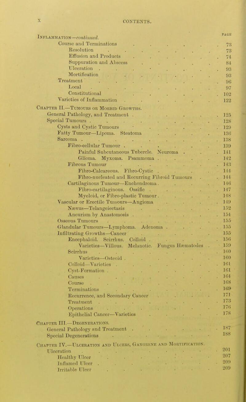 NFLAMMATiON—contmued. Course and Terminations . . . . . . Eesolntion 73 Effusion and Products . . . . . .74 Suppuration and Abscess ..... 84 Ulceration 93 Mortification ....... 98 Treatment ........ 90 Local ........ 97 Constitutional . . . . . . .102 Varieties of Inflammation . . . . .122 Chapter II.—Tumours or Morbid Growths. General Pathology, and Treatment . . . . . .12,5 Special Tumours ........ 128 Cysts and Cystic Tumours ...... 12!) Fatty Tumour—Lipoma. Steatoma .... LSlJ Sarcoma ......... 1.38 Fibro-cellular Tumour ...... 139 Painful Subcutaneous Tubercle. Neuroma . . . 141 Glioma. Myxoma. Psammoma . . . . 142 ( Fibrous Tumour . . . . . . .143 Fibro-Calcareous. Fibro-Cystic . . . . 144 Fibro-nucleated and Recurring Fibroid Tumours . . 144 Cartilaginous Tumour—Encbnndroma. . . . 14fj Fibro-cartilaginous. Ossific . . . . .147 Myeloid, or Fibro-plastic Tumour .... 148 Vascular or Erectile Tumours—Angioma .... 149 Nsevus—Telangeiectasis . . . . . 1)2 Aneurism by Anastomosis . . . . l.)4 Osseous Tumours ....... l.'i.T Glandular Tumours—Lymphoma. Adenoma .... Io.t Infiltrating Growths—Cancer ..... I.o.t Encephaloid. Scirrhus. Colloid ..... l.'ifi Varieties—Villous. Melanotic. Fungus Hscmatodes . l.'>9 Scirrhus . . . . . . . . KiO Varieties—Osteoid . . . . . .160 Colloid—Varieties . . . . • • . KU Cyst-Formation . . . . . . . lf>l Causes . . . . . • • .164 Course ........ 168 Terminations . • • .169 Eecurrence, and Secondary Cancer .... 11 Treatment 1:^ Operations . . . . • • . 17(> Epithelial Cancer—Varieties . . • • .178 Chapter III.—Degenerations. General Pathology nnd Treatment . . . • • .187 Special Degenerations 1^8 CirAPTER IV.—ITlceration and Ulcers, Ganorene and Moktificatio.v. Ulceration . . • • • • • -201 Healthy Ulcer -^ Inflamed Ulcer 209 Irrilal)lf! Ulcer 209