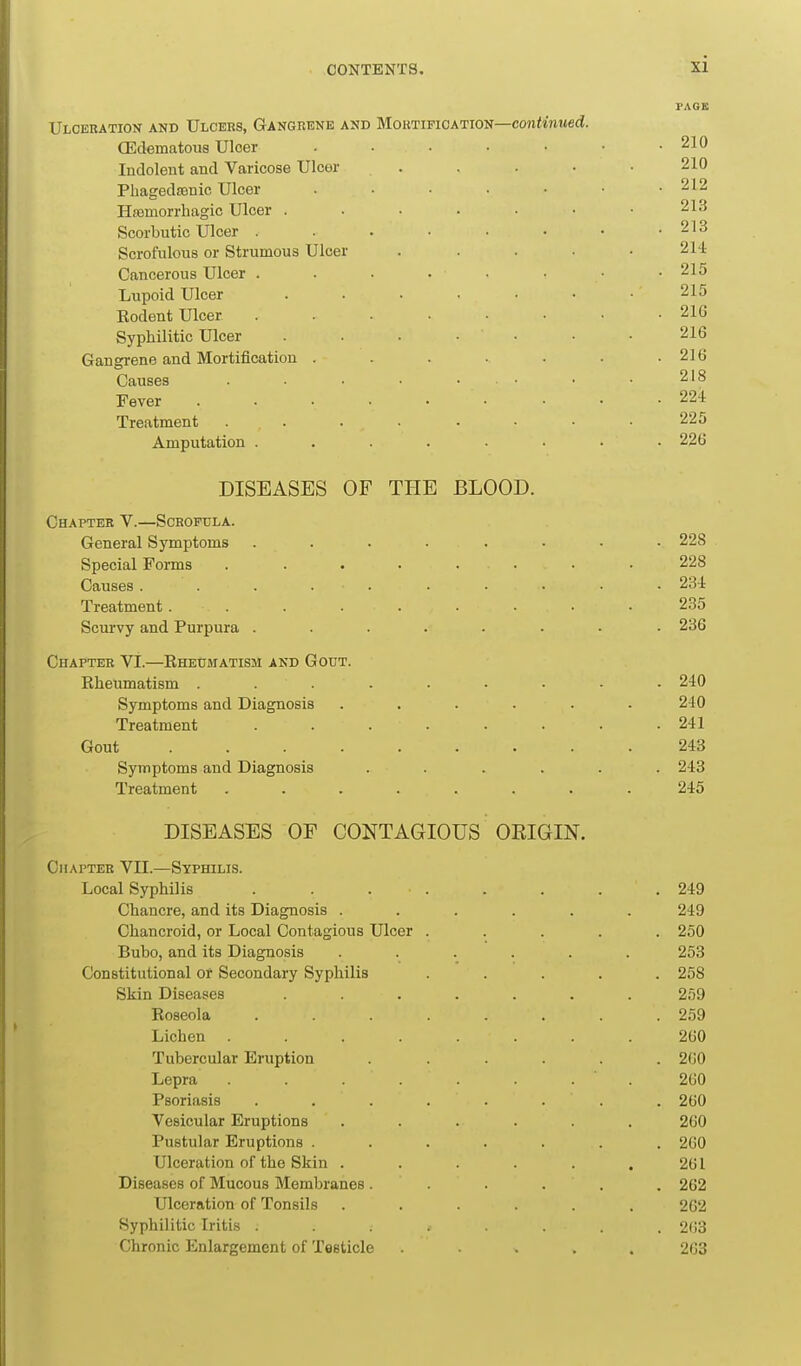 PAGE Ulceration and Ulcers, Gangrene and Mortification—coniwMed. (Edematous Ulcer . • • • • • .210 Indolent and Varicose Ulcor . . . • • 210 Pliaged£Bnic Ulcer . • . • • • .212 Hsemorrhagic Ulcer . • • . • • • 213 Scorbutic Ulcer . . . • • • • .213 Scrofulous or Strumous Ulcer ..... 214 Cancerous Ulcer . . . . ■ • .215 Lupoid Ulcer ....... 215 Rodent Ulcer ........ 21G Syphilitic Ulcer . . • • • • .216 Gangrene and Mortification . . . . . . .216 Causes . • • ■ • • • • 218 Fever ......... 224 Treatment ........ 225 Amputation ........ 226 DISEASES OF TIIE BLOOD. Chapter V.—Scrofula. General Symptoms ........ 228 Special Forms ........ 228 Causes . . . . . . . . • . 234 Treatment......... 235 Scurvy and Purpura ........ 236 Chapter VI.—Rheumatism and Gout. Rheumatism ......... 240 Symptoms and Diagnosis . . . . . .240 Treatment ........ 241 Gout 243 Symptoms and Diagnosis ...... 243 Treatment ........ 245 DISEASES OF CONTAGIOUS OEIGIN. Chapter VII.—Syphilis. Local Syphilis . . . . . . . .249 Chancre, and its Diagnosis ...... 249 Chancroid, or Local Contagious Ulcer ..... 250 Bubo, and its Diagnosis ...... 253 Constitutional or Secondary Syphilis ..... 258 Skin Diseases ....... 259 Roseola ........ 259 Lichen ........ 260 Tubercular Eruption ...... 260 Lepra . . . . . . . 260 Psoriasis ........ 260 Vesicular Eruptions ...... 260 Pustular Eruptions ....... 260 Ulceration of the Skin . . . . . .261 Diseases of Mucous Membranes. . . . . . 262 Ulceration of Tonsils ...... 262 Syphilitic Iritis ........ 263 Chronic Enlargement of Testicle ..... 263