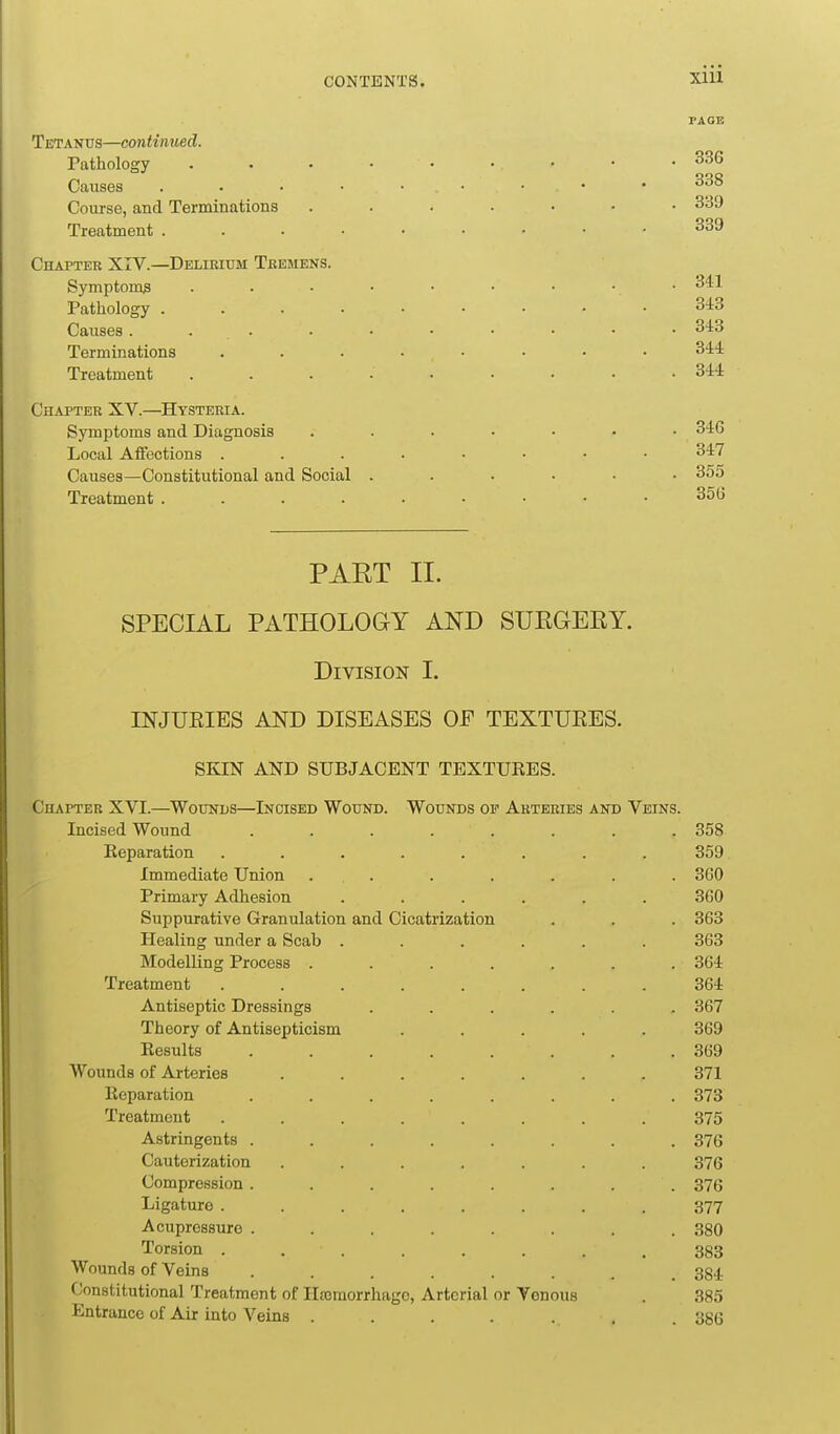 XIU Tetanus—continued. Pathology Causes .... Coiu'se, and Terminations Treatment . . . • Chaptek XIV.—Delikium Tbemens. Symptoms Pathology .... Causes. . . Terminations Treatment Chapter XV.—Hysteria. Symptoms and Diagnosis Local Affections . Causes—Constitutional and Social Treatment .... PART II. SPECIAL PATHOLOGY AND SUEGERY. Division I. INJUEIES AND DISEASES OF TEXTUEES. SKIN AND SUBJACENT TEXTURES. Chapter XVI.—Wounds—Incised Wound. Wounds of Arteries and Veins. Incised Wound ........ 358 Reparation ........ 359 Immediate Union . . . . . . . 360 Primary Adhesion ...... 360 Suppurative Granulation and Cicatrization . . . 363 Healing under a Scab ...... 363 Modelling Process ....... 364 Treatment ........ 364 Antiseptic Dressings ...... 367 Theory of Antisepticism ..... 369 Results . . . . . . . .369 Wounds of Arteries ....... 371 Reparation ........ 373 Treatment ........ 375 Astringents ........ 376 Cauterization ....... 376 Compression ........ 376 Ligature ........ 377 Acupressure ........ 380 Torsion ........ 383 Wounds of Veins ........ 384 Constitutional Treatment of Hajraorrhagc, Arterial or Venous . 385 Entrance of Air into Veins ....... 386 . 336 338 . 339 339 341 343 343 344 344 . 346 347 . 355 356