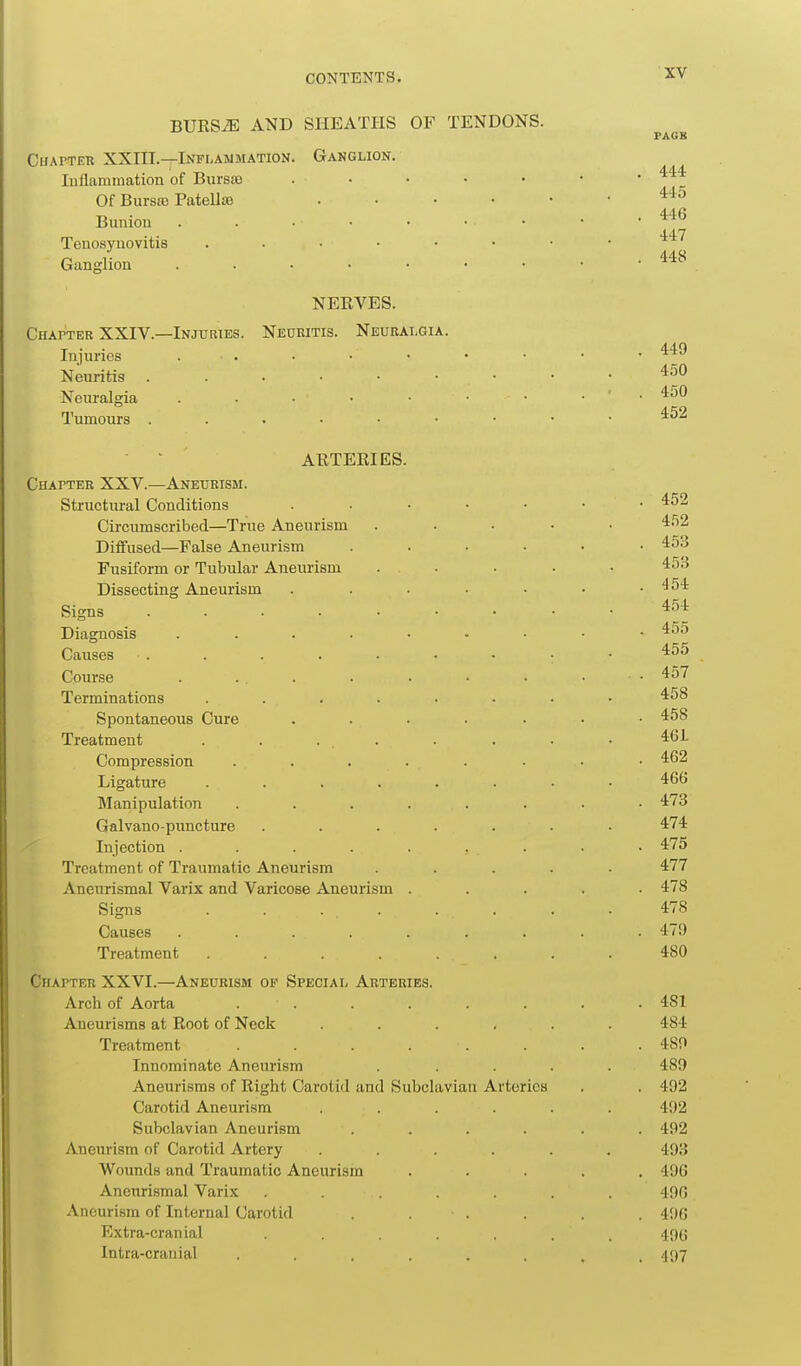 BURSiE AND SHEATHS OF TENDONS. Ganglion. Chapter XXHI.—Inflammation. luflammation of Burs89 Of Bursa) Patella) Bunion Tenosynovitis Ganglion NERVES. Chapter XXIV.—Injuries. Neuritis. Neuralgia. Injuries . . Neuritis Neuralgia . . • • Tumours ARTERIES. Chapter XXV.—Aneurism. Structural Conditions Circumscribed—True Aneurism Diifused—False Aneurism Fusiform or Tubular Aneurism Dissecting Aneurism Signs .... Diagnosis Causes Course Terminations Spontaneous Cure Treatment Compression Ligature Manipulation Galvano-puncture Injection . Treatment of Traumatic Aneurism Aneurismal Varix and Varicose Aneurism Signs . . . . Causes .... Treatment .... Chapter XXVI.—Aneurism op Special Arteries. Arch of Aorta . . Aneurisms at Root of Neck .... Treatment ...... Innominate Aneurism Aneurisms of Right Carotid and Subclavian Arteries Carotid Aneurism .... Subclavian Aneurism .... Aneurism of Carotid Artery .... Wounds and Traumatic Aneurism Aneurismal Varix ..... Aneurism of Internal Carotid . . . Extra-cranial ..... Intra-cranial ...... 444 445 446 447 448 449 450 450 452