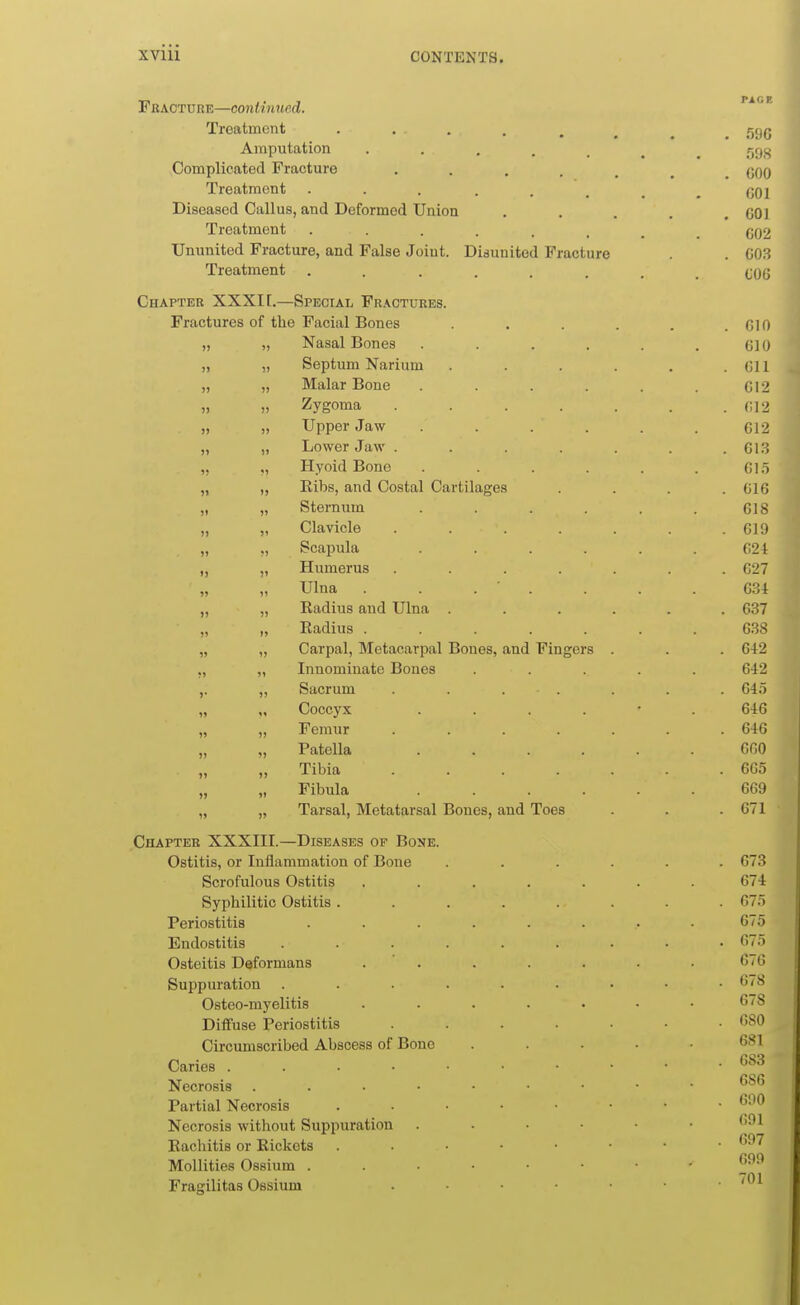 Fracture—continued. Treatment .... Amputation ..... Complicated Fracture . . . . , Treatment Diseased Callus, and Deformed Union Treatment ...... Ununited Fracture, and False Joint. Disunited Fracture Treatment ...... Chapter XXXI[.—Special Fractures. Fractures of the Facial Bones Nasal Bones ..... 610 )) 15 Septum Narium .... f!l 1 Malar Bone ..... )) 11 Zvsroma «j J ^wiiit* ..... \)I ^ >) Jl Tinner .Tn.w C, 1 9 >) 11 TiOWPT* .Tnw C, 1 '> . U 1 .J 9? ?1 TTvoifl Rirno U 1 •> ?1 11 Ribs, and Costal Cartilages G16 1> 11 Sternum ..... 618 )1 11 Clavicle ..... . 619 >) 11 Scapula ..... 624 I) 11 Humerus ..... . 627 ?J 11 Ulna . . . ■ . 634 1) 1) Radius and Ulna .... . 637 )> 11 Radius ...... 638 » 11 Carpal, Metacarpal Bones, and Fingers . . 642 •> 11 Innominate Bones .... 642 »• 11 Sacrum ..... . 64.5 H 1* Coccyx . . . . • 646 » 11 Femur ..... . 646 1) 1) Patella ..... 660 >1 )> Tibia ..... . 665 n >I Fibula ..... 669 19 11 Tarsal, Metatarsal Bones, and Toes . 671 Chapter XXXIII.—Diseases of Bone. Ostitis, or Inflammation of Bone Scrofulous Ostitis Syphilitic Ostitis . Periostitis Endostitis Osteitis Deformans Suppuration Osteo-myelitis Diffuse Periostitis Circumscribed Abscess of Bone Caries . . • ■ Necrosis .... Partial Necrosis Necrosis without Suppuration Rachitis or Rickets Mollities Ossium . Fraorilitas Ossium 596 598 600 60] 601 602 603 COG I