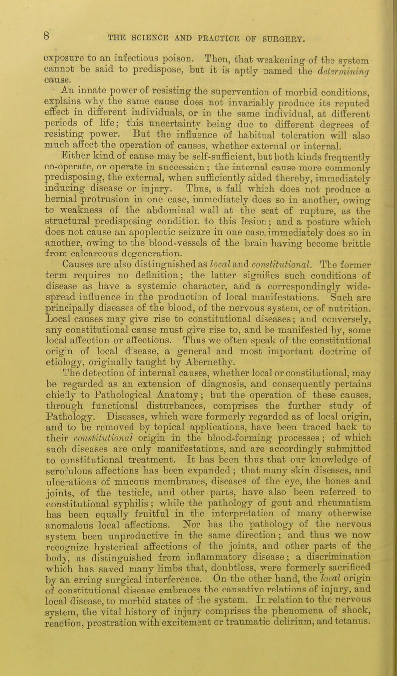 exposure to an infectious poison. Then, that weakening of the system cannot be said to predispose, but it is aptly named the determinmg cause. An innate power of resisting the supervention of morbid conditions, explains why the same cause does not invariably produce its reputed effect in different individuals, or in the same individual, at different periods of life; this uncertainty being due to different degrees of resisting power. But the influence of habitual toleration will also much affect the operation of causes, whether external or internal. Either kind of cause may be self-sufficient, but both kinds frequently co-operate, or operate in succession; the internal cause more commonly predisposing, the external, when sufficiently aided thereby, immediately inducing disease or injury. Thus, a fall which does not produce a hernial protrusion in one case, immediately does so in another, owing to weakness of the abdominal wall at the seat of rupture, as the structural predisposing condition to this lesion; and a posture which does not cause an apoplectic seizure in one case, immediately does so in another, owing to the blood-vessels of the brain having become brittle from calcareous degeneration. Causes are also distinguished as local and constitutional. The former term requires no definition; the latter signifies such conditions of disease as have a systemic character, and a correspondingly wide- spread influence in the production of local manifestations. Such are principally diseases of the blood, of the nervous system, or of nutrition. Local causes may give rise to constitutional diseases; and conversely, any constitutional cause must give rise to, and be manifested by, some local affection or affections. Thus we often speak of the constitutional origin of local disease, a general and most important doctrine of etiology, originally taught by Abernethy. The detection of internal causes, whether local or constitutional, may be regarded as an extension of diagnosis, and consequently pertains chiefly to Pathological Anatomy; but the operation of these causes, through functional disturbances, comprises the further study of Pathology. Diseases, which were formerly regarded as of local origin, and to be removed by topical applications, have been traced back to their constitutional origin in the blood-forming processes ; of which such diseases are only manifestations, and are accordingly submitted to constitutional treatment. It has been thus that our knowledge of scrofulous affections has been expanded; that many skin diseases, and ulcerations of mucous membranes, diseases of the eye, the bones and joints, of the testicle, and other parts, have also been referred to constitutional syphilis; while the pathology of gout and rheumatism has been equally fruitful in the intei-pretation of many otherwise anomalous local affections. Nor has the pathology of the nervous system been unproductive in the same direction; and thus we now recognize hysterical affections of the joints, and other parts of the body, as distinguished from inflammatory disease; a discrimination which has saved many limbs that, doubtless, were formerly sacrificed by an erring surgical interference. On the other hand, the local origin of constitutional disease embraces the causative relations of injury, and local disease, to morbid states of the system. In relation to the nervous system, the vital history of injury comprises the phenomena of shock, reaction, prostration with excitement or traumatic dehrium, and tetanus.