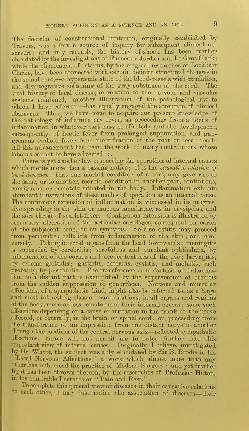 The doctrine of constitutional irritation, originally established, by Travers, was a fertile source of inquiry for subsequent clinical ob- servers ; and only recently, the history of shock has been further elucidated by the investigations of Furneaux Jordan and Le Gros Clark; while the phenomena of tetanus, by the original researches of Lockhart Clarke, have been connected with certain definite structural changes in the spinal cord,—a hyperEemic state of the blood-vessels with exudation, and disintegrative softening of the gray substance of the cord. The vital history of local disease, in relation to the nervous and vascular systems combined,—another illustration of the pathological law to which I have referred,—has equally engaged the attention of clinical observers. Thus, we have come to acquire our present knowledge of the pathology of inflammatory fever, as proceeding from a focus of inflammation in whatever part may be effected; and the development, subsequently, of hectic fever from prolonged suppuration, and gan- grenous typhoid fever from mortification of the part or local death. AU this advancement has been the work of many contributors whose labours cannot be here adverted to. There is yet another law respecting the operation of internal causes which merits more then a passing notice; it is the causative relation of local diseases,—that one morbid condition of a part, may give rise to the same, or to another, morbid condition in another part, continuous, contiguous, or remotely situated in the body. Inflammation exhibits abundant illustrations of these modes of operation as an internal cause. The continuous extension of inflammation is witnessed in its progres- sive spreading in the skin or mucous membrane, as in erysipelas, and the sore throat of scarlet-fever. Contiguous extension is illustrated by secondary nlceration of the articular cartilages, consequent on caries of the subjacent bone, or on synovitis. So also ostitis may proceed from periostitis; cellulitis from inflammation of the skin; and con- versely. Taking internal organs from the head downwards ; meningitis is succeeded by cerebritis; scrofulous and purulent ophthalmia, by inflammation of the cornea and deeper textures of the eye ; laryngitis, by oedema glottidis; gastritis, enteritis, cystitis, and metritis, each probably, by peritonitis. The transference or metastasis of inflamma- tion to a distant part is exemplified by the supervention of orchitis from the sudden suppression of gonorrhoea. Nervous and muscular affections, of a sympathetic kind, might also be referred to, as a large and most interesting class of manifestations, in all organs and regions of the body, more or less remote from their internal causes; some such affections depending on a cause of irritation in the trunk of the nerve affected, or centrally, in the brain or spinal cord ; or, proceeding from the transference of an impression from one distant nerve to another through the medium of the central nervous axis—reflected sympathetic affections. Space will not permit me to enter further into this important view of internal causes. Originally, I believe, investigated by Dr. Whytt, the subject was ably elucidated by Sir B. Brodie in his Local Nervous Affections, a work which almost more than any other has influenced the practice of Modern Surgery ; and yet further light has been thrown thereon, by the researches of IProfessor Hilton, in his admirable Lectures on  Pain and Rest. To complete this general view of diseases in their causative relations to each other, I may just notice the association of diseases—their