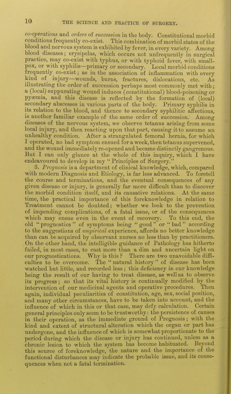 co-operations and orders of succession in the body. Constitutional morbid conditions frequently co-exist. This combination of morbid states of the blood and nervous system is exhibited by fever, in every variety. Among blood diseases; erysipelas, which occurs not unfrequently in surgical practice, may co-exist with typhus, or with typhoid fever, with small- pox, or with syphilis—primary or secondary. Local morbid conditions frequently co-exist; as in the association of inflammation with every kind of injury—wounds, burns, fractures, dislocations, etc. As illustrating the order of succession perhaps most commonly met with; a (local) suppurating wound induces (constitutional) blood-poisoning or pyaemia, and this disease is reflected by the formation of (local) secondary abscesses in various parts of the body. Primary syphilis in its relation to the blood, and thence to secondary syphilitic affections, IS another familiar example of the same order of succession. Among diseases of the nervous system, we observe tetanus arising from some local injury, and then reacting upon that part, causing it to assume an unhealthy condition. After a strangulated femoral hernia, for which I operated, no bad symptom ensued for a week, then tetanus supervened, and the wound immediately re-opened and became distinctly gangrenous. But I can only glance at the whole of this inquiry, which I have endeavoured to develop in my  Principles of Surgery. 3. Prognosis is a department of clinical knowledge, which, compared with modern Diagnosis and Etiology, is far less advanced. To foretell the course and terminations, and the eventual consequences of any given disease or injury, is generally far more diflBcult than to discover the morbid condition itself, and its causative relations. At the same time, the practical importance of this foreknowledge in relation to Treatment cannot be doubted; whether we look to the prevention of impending complications, of a fatal issue, or of the consequences which may ensue even in the event of recovery. To this end, the old prognostics of symptoms being good or bad according to the suggestions of empirical experience, affords no better knowledge than can be acquired by observant nurses no less than by practitioners. On the other hand, the intelligible guidance of Pathology has hitherto failed, in most cases, to cast more than a dim and uncertain light on our prognostications. Why is this ? There are two unavoidable difli- culties to be overcome. The  natural history  of disease has been watched but little, and recorded less ; this deficiency in our knowledge being the result of our having to treat disease, as well as to observe its progress ; so that its vital history is continually modified by the intervention of our medicinal agents and operative procedures. Then again, individual peculiarities of constitution, age, sex, social position, and many other circumstances, have to be taken into account, and the influence of which in this or that case, may defy calculation. Certain general principles only seem to be trustworthy: the persistence of causes in their operation, as the immediate ground of Prognosis ; with the kind and extent of structural alteration which the organ or part has undergone, and the influence of which is somewhat proportionate to the period during which the disease or injury has continued, unless as a chronic lesion to which the system has become habituated. Beyond this source of foreknowledge, the nature and the importance of the functional disturbances may indicate the probable issue, and its conse- quences when not a fatal termination.