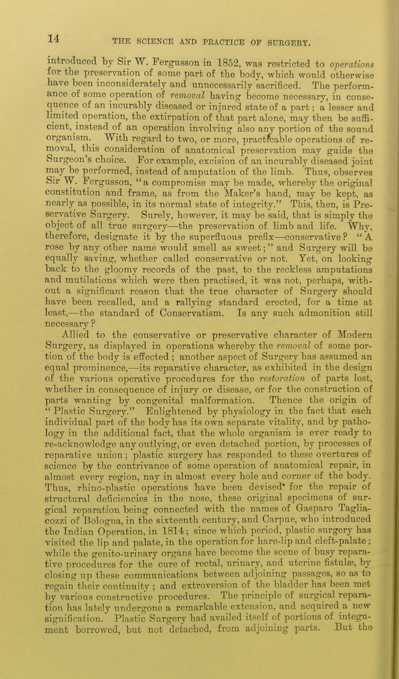 introduced hy Sir W. Fergusson in 1852, was restricted to operations for the preservation of some part of the body, which would otherwise have been inconsiderately and unnecessarily sacrificed. The perform- ance of some operation of removal having become necessary, in conse- quence of an incurably diseased or injured state of a part; a lesser and limited operation, the extirpation of that part alone, may then be suffi- cient, instead of an operation involving also any portion of the sound organism. ^ With regard to two, or more, practicable operations of re- moval, this consideration of anatomical preservation may guide the Surgeon's choice. For example, excision of an incurably diseased joint may be performed, instead of amputation of the limb. Thus, observes Sir W. Fergusson,  a compromise may be made, whereby the original constitution and frame, as from the Maker's hand, may be kept, as nearly as possible, in its normal state of integrity. This, then, is Pre- servative Surgery. Surely, however, it may be said, that is simply the object of all true surgery—the preservation of limb and life. Why, therefore, designate it by the superfluous prefix—conservative? A rose by any other name would smell as sweet;  and Surgery will be equally saving, whether called conservative or not. Yet, on looking back to the gloomy records of the past, to the reckless amputations and mutilations which were then practised, it was not, perhaps, with- out a significant reason that the true character of Surgery should have been recalled, and a rallying standard erected, for a time at least,—the standard of Conservatism. Is any such admonition still necessary ? Allied to the conservative or preservative character of Modern Surgery, as displayed in operations whereby the removal of some por- tion of the body is effected ; another aspect of Surgery has assumed an equal prominence,—its reparative character, as exhibited in the design of the various operative procedures for the restoration of parts lost, whether in consequence of injury or disease, or for the construction of parts wanting by congenital malformation. Thence the origin of  Plastic Surgery. Enlightened by physiology in the fact that each individual part of the body has its own separate vitality, and by patho- logy in the additional fact, that the whole organism is ever ready to re-acknowledge any outlying, or even detached portion, by processes of reparative union; plastic surgery has responded to these overtures of science by the contrivance of some operation of anatomical repair, in almost every region, nay in almost every hole and corner of the body. Thus, rhino-plastic operations have been devised* for the repair of structural deficiencies in the nose, these original specimens of sur- gical reparation being connected with the names of Gaspare Taglia- cozzi of Bologna, in the sixteenth century, and Oarpue, who introduced the Indian Operation, in 1814; since which period, plastic surgery has visited the lip and palate, in the operation for hare-lip and cleft-palate; while the genito-urinary organs have become the scene of busy repara- tive procedures for the cure of rectal, urinary, and uterine fistulas, by closing up these communications between adjoining passages, so as to regain their continuity ; and extroversion of the bladder has been met by various constructive procedures. The principle of surgical repara- tion has lately undergone a remarkable extension, and acquired a new signification. Plastic Surgery had availed itself of portions of integu- ment borrowed, but not detached, from adjoining parts. But the