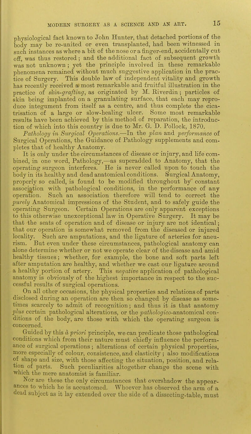 physiological fact known to John Hunter, that detached portions of the body may be re-united or even transplanted, had been witnessed in such instances as where a bit of the nose or a finger-end, accidentally cut off, was thus restored; and the additional fact of subsequent growth was not unknown ; yet the principle involved in these remarkable phenomena remained without much suggestive application in the prac- tice of Surgery. This double law of independent vitality and growth has recently received a most remarkable and friiitful illustration in the practice of skin-grafting, as originated by M. Riverdin; particles of skin being implanted on a granulating surface, that each may repro- duce integument from itself as a centre, and thus complete the cica- trisation of a large or slow-healing ulcer. Some most remarkable results have been achieved by this method of reparation, the introduc- tion of which into this country is due to Mr. G. D. Pollock, 1870. Pathology in Surgical Operations.—In the plan and performance of Surgical Operations, the G-uidance of Pathology supplements and com- pletes that of healthy Anatomy. It is only under the circumstances of disease or injury, and life com- bined, in one word, Pathology,—as superadded to Anatomy, that the operating surgeon interferes. He is never called upon to touch the body in its healthy and dead anatomical conditions. Surgical Anatomy, properly so called, is found to be modified throughout by constant association with pathological conditions, in the performance of any operation. Such an association therefore will tend to correct the purely Anatomical impressions of the Student, and to safely guide the operating Surgeon. Certain Operations are only apparent exceptions to this otherwise unexceptional law in Operative Surgery. It may be that the seats of operation and of disease or injury are not identical; that our operation is somewhat removed from the diseased or injured locahty. Such are amputations, and the ligature of arteries for aneu- rism. But even under these circumstances, pathological anatomy can alone determine whether or not we operate clear of the disease and amid healthy tissues; whether, for example, the bone and soft parts left after amputation are healthy, and whether we cast our ligature around a healthy portion of artery. This negative application of pathological anatomy is obviously of the highest importance in respect to the suc- cessful results of surgical operations. On all other occasions, the physical properties and relations of parts disclosed during an operation are then so changed by disease as some- times scarcely to admit of recognition; and thus it is that anatomy plus certain pathological alterations, or the patliologico-a,na,tomical con- ditions of the body, are those with which, the operating surgeon is concerned. Guided by this a priori principle, we can predicate those pathological conditions which from their nature must chiefly influence the perform- ance of surgical operations ; alterations of certain physical properties, more especially of colour, consistence, and elasticity ; also modifications of shape and size, with those affecting the situation, position, and rela- tion of parts. Such peculiarities altogether change the scene with which the mere anatomist is familiar. Nor are these the only circumstances that overshadow the appear- ances to which he is accustomed. Whoever has observed the arm of a dead subject as it lay extended over the side of a dissecting-table, must