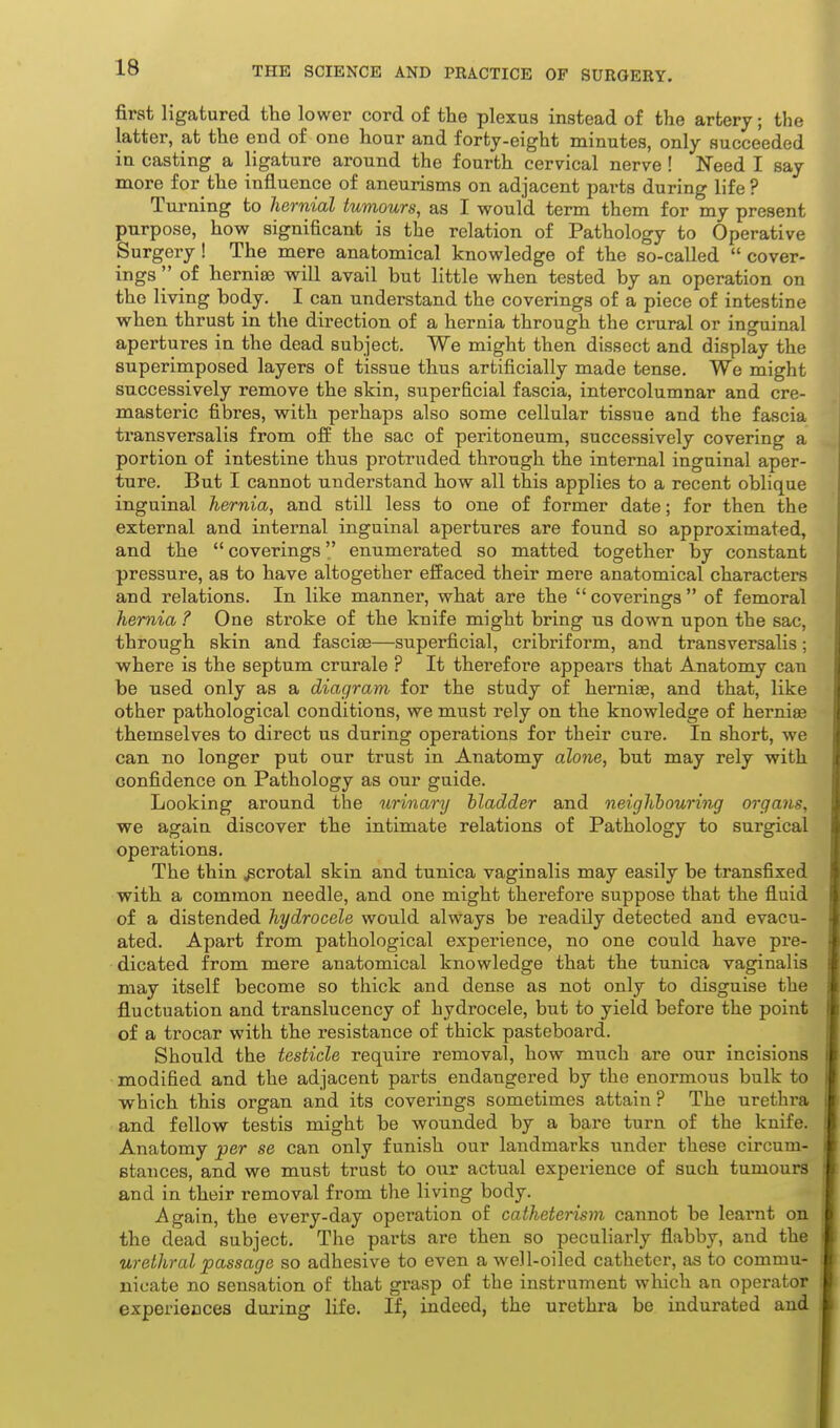first ligatured the lower cord of the plexus instead of the artery; the latter, at the end of one hour and forty-eight minutes, only succeeded in casting a ligature around the fourth cervical nerve ! Need I say more for the influence of aneurisms on adjacent parts during life? Turning to hernial tumours, as I would term them for my present purpose, how significant is the relation of Pathology to Operative Surgery! The mere anatomical knowledge of the so-called  cover- ings '' of hernise will avail but little when tested by an operation on the living body. I can understand the coverings of a piece of intestine when thrust in the direction of a hernia through the crural or inguinal apertures in the dead subject. We might then dissect and display the superimposed layers of tissue thus artificially made tense. We might successively remove the skin, superficial fascia, intercolumnar and cre- masteiic fibres, with perhaps also some cellular tissue and the fascia transversalis from olf the sac of peritoneum, successively covering a portion of intestine thus protruded through the internal inguinal aper- ture. But I cannot understand how all this applies to a recent oblique inguinal hernia, and still less to one of former date; for then the external and internal inguinal apertures are found so approximated, and the  coverings enumerated so matted together by constant pressure, as to have altogether effaced their mere anatomical characters and relations. In like manner, what are the coverings of femoral hernia ? One stroke of the knife might bring us down upon the sac, through skin and fasciee—superficial, cribriform, and transversalis; where is the septum crurale ? It therefore appears that Anatomy can be used only as a diagram for the study of herniaa, and that, like other pathological conditions, we must rely on the knowledge of hernia themselves to direct us during operations for their cure. In short, we can no longer put our trust in Anatomy alone, but may rely with confidence on Pathology as our guide. Looking around the urinary bladder and neiglibouring organs, we again discover the intimate relations of Pathology to surgical operations. The thin scrotal skin and tunica vaginalis may easily be transfixed with a common needle, and one might therefore suppose that the fluid of a distended hydrocele would always be readily detected and evacu- ated. Apart from pathological experience, no one could have pre- dicated from mere anatomical knowledge that the tunica vaginalis may itself become so thick and dense as not only to disguise the fluctuation and translucency of hydrocele, but to yield before the point of a trocar with the resistance of thick pasteboard. Should the testicle require removal, how much are our incisions modified and the adjacent parts endangered by the enormous bulk to which this organ and its coverings sometimes attain ? The urethra and fellow testis might be wounded by a bare turn of the knife. Anatomy per se can only funish our landmarks under these circum- stances, and we must trust to our actual experience of such tumours and in their removal from the living body. Again, the every-day operation of catheterism cannot be learnt on the dead subject. The parts are then so peculiarly flabby, and the urethral passage so adhesive to even a well-oiled catheter, as to commu- nicate no sensation of that grasp of the instrument which an operator experiences during life. If, indeed, the urethra be indurated and