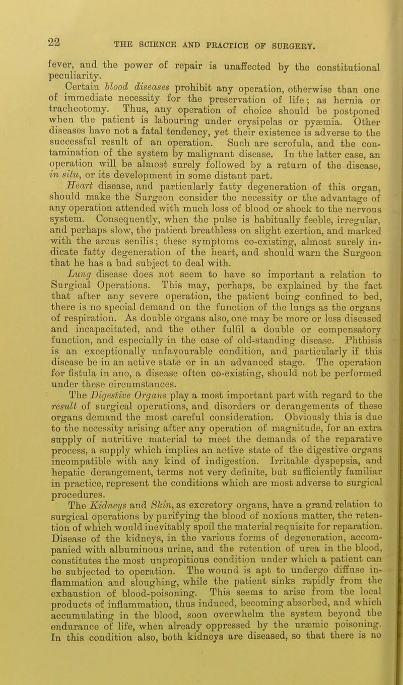 fever, and the power of repair is unaffected by tlie constitutional peculiarity. pertain Uood diseases prohibit any operation, otherwise than one of immediate necessity for the preservation of life; as hernia or tracheotomy. Thus, any operation of choice should be postponed when the patient is labouring under erysipelas or pyasmia. Other diseases have not a fatal tendency, yet their existence is adverse to the successful result of an operation. Such are scrofula, and the con- tamination of the system by malignant disease. In the latter case, an operation will be almost surely followed by a return of the disease, in situ, or its development in some distant part. Heart disease, aiid particularly fatty degeneration of this organ, should make the Surgeon consider the necessity or the advantage of any operation attended with much loss of blood or shock to the nervous system. Consequently, when the pulse is habitually feeble, irregular, and perhaps slow, the patient breathless on slight exertion, and marked with the arcus senilis; these symptoms co-existing, almost surely in- dicate fatty degeneration of the heart, and should warn the Surgeon that he has a bad subject to deal with. Lung disease does not seem to have so important a relation to Surgical Operations. This may, perhaps, be explained by the fact that after any severe operation, the patient being confined to bed, there is no sjDecial demand on the function of the lungs as the organs of respiration. As double organs also, one may be more or less diseased and incapacitated, and the other fulfil a double or compensatory function, and especially in the case of old-standing disease. Phthisis is an exceptionally unfavourable condition, and particularly if this disease be in an active state or in an advanced stage. The operation for fistula in ano, a disease often co-existing, should not be performed under these circumstances. The Digestive Organs play a most important part with regard to the result of surgical operations, and disorders or derangements of these organs demand the most careful consideration. Obviously this is due to the necessity arising after any operation of magnitude, for an extra supply of nutritive material to meet the demands of the reparative process, a supply which implies an active state of the digestive organs incompatible with any kind of indigestion. Irritable dyspepsia, and hepatic derangement, terms not very definite, but sufiiciently familiar in practice, represent the conditions which are most adverse to surgical procedures. The Kidneys and Slcin, as excretory organs, have a grand relation to surgical operations by purifying the blood of noxious matter, the reten- tion of which would inevitably spoil the material requisite for reparation. Disease of the kidneys, in the various forms of degeneration, accom- panied with albuminous urine, and the retention of urea in the blood, constitutes the most unpropitious condition under which a patient can be subjected to operation. The wound is apt to undergo diffuse in- flammation and sloughing, while the patient sinks rapidly from the exhaustion of blood-poisoning. This seems to arise from the local products of inflammation, thus induced, becoming absorbed, and which accumulating in the blood, soon overwhelm the system beyond the endurance of life, when already oppressed by the urasmic poisoning. In this condition also, both kidneys are diseased, so that there is no