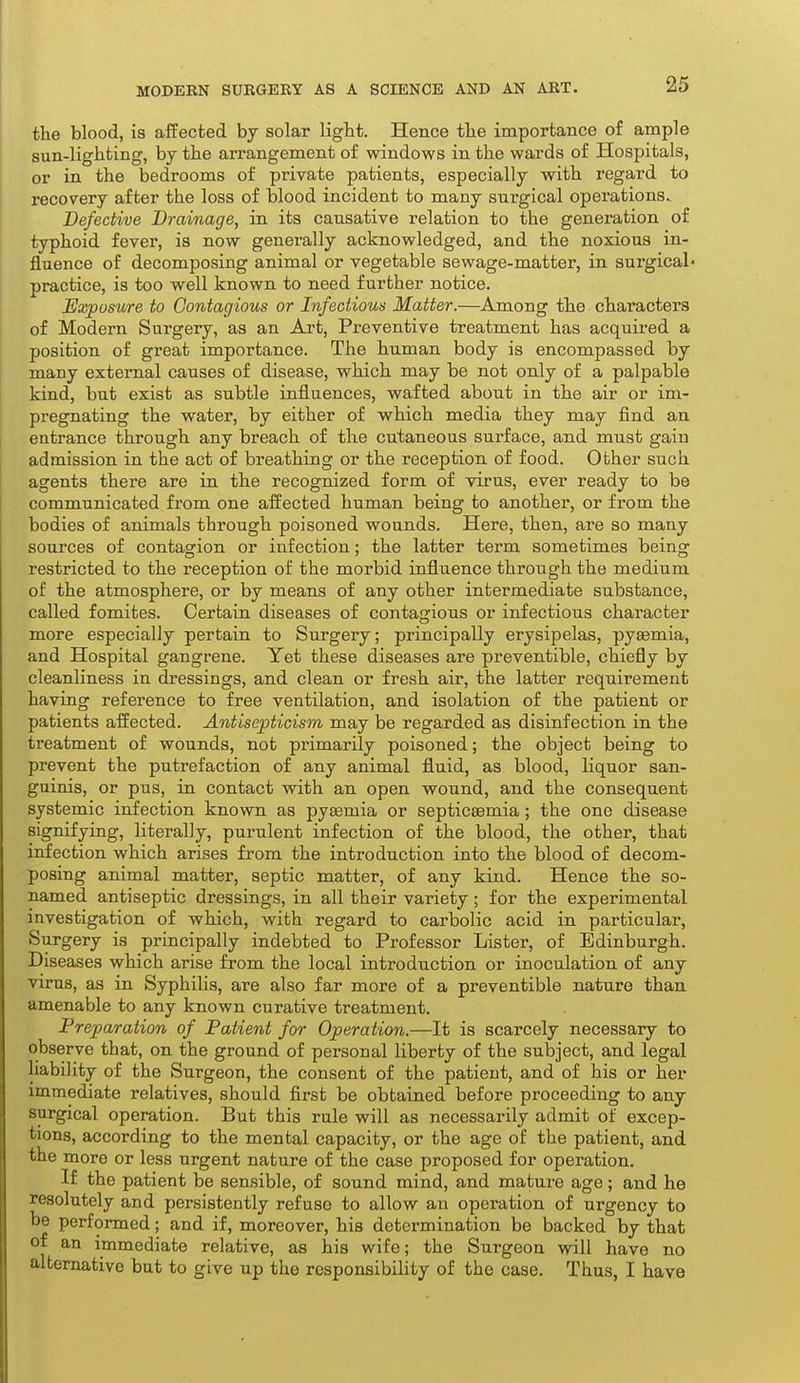 the blood, is affected by solar light. Hence the importance of ample sun-lighting, by the arrangement of windows in the wards of Hospitals, or in the bedrooms of private patients, especially with regard to recovery after the loss of blood incident to many surgical operations.. Defective Drainage, in its causative relation to the generation of typhoid fever, is now generally acknowledged, and the noxious in- fluence of decomposing animal or vegetable sewage-matter, in surgical* practice, is too well known to need further notice. Exposure to Contagious or Infectious Matter.—Among the characters of Modern Surgery, as an Art, Preventive treatment has acquired a position of great importance. The human body is encompassed by many external causes of disease, which may be not only of a palpable kind, but exist as subtle influences, wafted about in the air or im- pregnating the water, by either of which media they may find an entrance through any breach of the cutaneous surface, and must gain admission in the act of breathing or the reception of food. Other such agents there are in the recognized form of virus, ever ready to be communicated from one affected human being to another, or from the bodies of animals through poisoned wounds. Here, then, are so many sources of contagion or infection; the latter term sometimes being restricted to the reception of the morbid influence through the medium of the atmosphere, or by means of any other intermediate substance, called fomites. Certain diseases of contagious or infectious character more especially pertain to Surgery; principally erysipelas, pyaemia, and Hospital gangrene. Yet these diseases are preventible, chiefly by cleanliness in dressings, and clean or fresh air, the latter requirement having reference to free ventilation, and isolation of the patient or patients affected. Antisepticism may be regarded as disinfection in the treatment of wounds, not primarily poisoned; the object being to prevent the putrefaction of any animal fluid, as blood, liquor san- guinis, or pus, in contact with an open wound, and the consequent systemic infection known as pyaemia or septicEemia; the one disease signifying, literally, purulent infection of the blood, the other, that infection which arises from the introduction into the blood of decom- posing animal matter, septic matter, of any kind. Hence the so- named antiseptic dressings, in all their variety; for the experimental investigation of which, with regard to carbolic acid in particular. Surgery is principally indebted to Professor Lister, of Edinburgh. Diseases which arise from the local introduction or inoculation of any virus, as in Syphilis, are also far more of a preventible nature than amenable to any known curative treatment. Preparation of Patient for Operation.—It is scarcely necessary to observe that, on the ground of personal liberty of the subject, and legal liability of the Surgeon, the consent of the patient, and of his or her immediate relatives, should first be obtained before proceeding to any surgical operation. But this rule will as necessarily admit of excep- tions, according to the mental capacity, or the age of the patient, and the more or less urgent nature of the case proposed for operation. If the patient be sensible, of sound mind, and mature age; and he resolutely and persistently refuse to allow an operation of urgency to be performed; and if, moreover, his determination be backed by that of an immediate relative, as his wife; the Surgeon will have no alternative but to give up the responsibihty of the case. Thus, I have