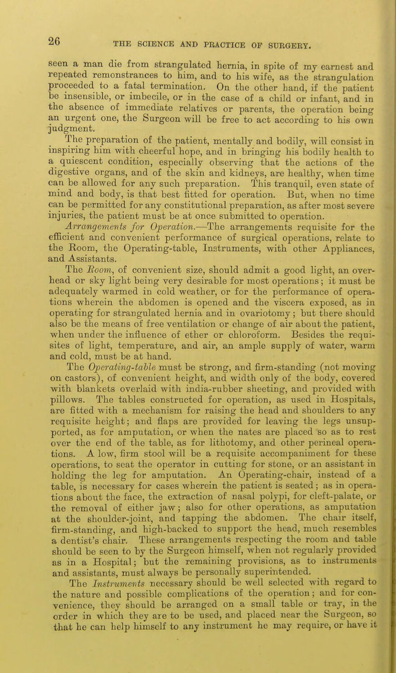 seen a man die from strangulated hernia, in spite of my earnest and repeated remonstrances to him, and to his wife, as the strangulation proceeded to a fatal termination. On the other hand, if the patient be insensible, or imbecile, or in the case of a child or infant, and in the absence of immediate relatives or parents, the operation being an urgent one, the Surgeon will be free to act according to his own judgment. The preparation of the patient, mentally and bodily, will consist in inspiring him with cheerful hope, and in bringing his bodily health to a quiescent condition, especially observing that the actions of the digestive organs, and of the skin and kidneys, are healthy, when time can be allowed for any such preparation. This tranquil, even state of mind and body, is that best fitted for operation. But, when no time can be permitted for any constitutional preparation, as after most severe injuries, the patient must be at once submitted to operation. Arrangements for Operation.—The arrangements requisite for the efficient and convenient performance of surgical operations, relate to the Room, the Operating-table, Instruments, with other Appliances, and Assistants. The Room-, of convenient size, should admit a good light, an over- head or sky light being very desirable for most operations; it must be adequately warmed in cold weather, or for the performance of opera- tions wherein the abdomen is opened and the viscera exposed, as in operating for strangulated hernia and in ovariotomy; but there should also be the means of free ventilation or change of air about the patient, when under the influence of ether or chloroform. Besides the requi- sites of light, temperature, and air, an ample supply of water, warm and cold, must be at hand. The Op crating-table must be strong, and firm-standing (not moving on castors), of convenient height, and width only of the body, covered with, blankets overlaid with india-rubber sheeting, and provided with pillows. The tables constructed for operation, as used in Hospitals, are fitted with a mechanism for raising the head and shoulders to any requisite height; and flaps are provided for leaving the legs unsup- ported, as for amputation, or when the nates are placed so as to rest over the end of the table, as for lithotomy, and other perineal opera- tions. A low, firm stool will be a requisite accompaniment for these operations, to seat the operator in cutting for stone, or an assistant in holding the leg for amputation. An Operating-chair, instead of a table, is necessary for cases wherein the patient is seated; as in opera- tions about the face, the extraction of nasal polypi, for cleft-palate, or the removal of either jaw; also for other operations, as amputation at the shoulder-joint, and tapping the abdomen. The chair itself, firm-standing, and high-backed to support the head, much resembles a dentist's chair. These arrangements respecting the room and table should be seen to by the Surgeon himself, when not regularly provided as in a Hospital; but the remaining provisions, as to instruments and assistants, must always be personally superintended. The Instruments necessary should be well selected with regard to the nature and possible complications of the operation; and for con- venience, they should be arranged on a small table or tray, in the order in which they are to be used, and placed near the Surgeon, so that he can help himself to any instrument he may require, or have it