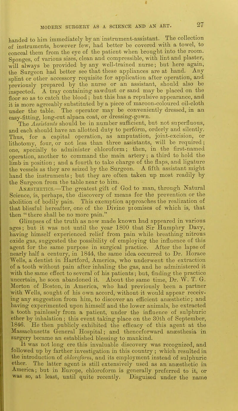 I MODEBN SURGERY AS A SCIENCE AND AN ART. 27 handed to him immediately by an instrument-assistant. The collection of instruments, however few, had better be covered with a towel, to conceal them from the eye of the patient when brought into the room. Sponges, of various sizes, clean and compressible, with lint and plaster, will always be provided by any well-trained nurse; but here again, the Surgeon had better see that these appliances are at hand. Any splint or other accessory requisite for application after operation, and previously prepared by the nurse or an assistant, should also be inspected. A tray containing sawdust or sand may be placed on the floor so as to catch the blood; but this has a repulsive appearance, and it is more agreeably substituted by a piece of maroon-coloured oil-cloth under the table. The operator may be conveniently dressed, in an easy-fitting, long-cut alpaca coat, or dressing-gown. The Assistants should be in number sufficient, but not superfluous, and each should have an allotted duty to perform, ordei'ly and silently. Thus, for a capital operation, as amputation, joint-excision, or lithotomy, four, or not less than three assistants, will be required; one, specially to administer chloroform; then, in the first-named operation, another to command the main artery; a third to hold the limb in position ; and a fourth to take charge of the flaps, and ligature the vessels as they are seized by the Surgeon. A fifth assistant might hand the instruments; but they are often taken up most readily by the Surgeon from the table near to him. Anesthetics.—The greatest gift of God to man, through Natural Science, is, perhaps, the discovery of means for the prevention or the abolition of bodily pain. This exemption approaches the realization of that blissful hereafter, one of the Divine promises of which is, that then there shall be no more paia. Glimpses of the truth as now made known had appeared in various ages; but it was not until the year 1800 that Sir Humphry Davy, having himself experienced relief from pain while breathing nitrous oxide gas, suggested the possibility of employing the influence of this agent for the same purpose in surgical practice. After the lapse of nearly half a century, in 1844, the same idea occurred to Dr. Horace 'Wells, a dentist in Hartford, America, who underwent the extraction of a tooth without pain after inhaling the gas, and he administered it with the same effect to several of his patients; but, finding the practice uncertain, he soon abandoned it. About the game time, Dr. W. T. G. Morton of Boston, in America, who had previously been a partner with Wells, sought of his own accord, without it would appear receiv- ing any suggestion from him, to discover an efiicient anaesthetic; and having experimented upon himself and the lower animals, he extracted a tooth painlessly from a patient, under the influence of sulphuric ether by inhalation; this event taking place on the 30th of September, 1846. He then publicly exhibited the efficacy of this agent at the Massachusetts General Hospital; and thenceforward anaesthesia in surgery became an established blessing to mankind. It was not long ere this invaluable discovery was recognized, and followed up by farther investigation in this country ; which resulted in the introduction of chloroform, and its employment instead of sulphuric ether. The latter agent is still extensively used as an anaesthetic in America; but in Europe, chloroform is generally preferred to it, or was 30, at least, until quite recently. Disguised under the name