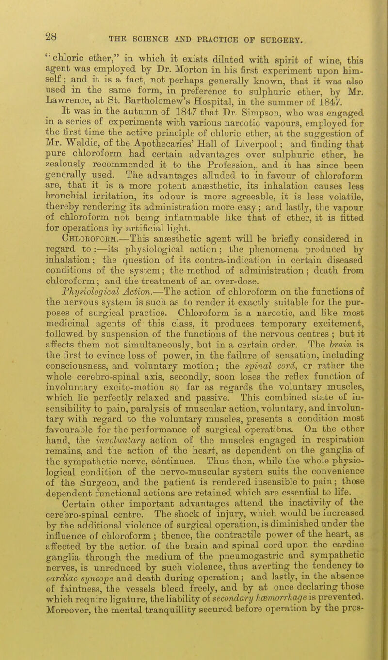 chloric ether, in which it exists diluted with spirit of wine, this agent was employed by Dr. Morton in his first experiment upon him- self ; and it is a fact, not perhaps generally known, that it was also used in the same form, in preference to sulphuric ether, by Mr. Lawrence, at St. Bartholomew's Hospital, in the summer of 1847. It was in the autumn of 1847 that Dr. Simpson, who was engaged in a series of experiments with various narcotic vapours, employed for the first time the active principle of chloric ether, at the suggestion of Mr. Waldie, of the Apothecaries' Hall of Liverpool; and finding that pure chloroform had certain advantages over sulphuiic ether, he zealously recommended it to the Profession,, and it has since been generally used. The advantages alluded to in favour of chloroform are, that it is a more potent anaesthetic, its inhalation causes less bronchial irritation, its odour is more agreeable, it is less volatile, thereby rendering its administration more easy; and lastly, the vapour of chloroform not being inflammable like that of ether, it is fitted for operations by artificial light. Chlorofoem.—This anaesthetic agent will be briefly considered in regard to :■—its physiological action; the phenomena produced by inhalation; the question of its contra-indication in certain diseased conditions of the system; the method of administration; death from chlorofoi'm; and the treatment of an over-dose. Physiological Action.—The action of chloroform on the functions of the nervous system is such as to render it exactly suitable for the pur- poses of surgical practice. Chloroform is a narcotic, and hke most medicinal agents of this class, it produces temporary excitement, followed by suspension of the functions of the nervous centres ; but it affects them not simultaneously, but in a certain order. The brain is the first to evince loss of power, in the failure of sensation, including consciousness, and voluntary motion; the spinal cord, or rather the whole cerebro-spinal axis, secondly, soon loses the reflex function of involuntary excito-motion so far as regards the voluntary muscles, which lie perfectly relaxed and passive. This combined state of in- sensibility to pain, paralysis of muscular action, voluntary, and involun- tary with regard to the voluntary muscles, presents a condition most favourable for the performance of surgical operatibns. On the other hand, the involuntary action of the muscles engaged in respiration remains, and the action of the heart, as dependent on the gangha of the sympathetic nerve, continues. Thus then, while the whole physio- logical condition of the nervo-muscular system suits the convenience of the Surgeon, and the patient is rendered insensible to pain; those dependent functional actions are retained which are essential to life. Certain other important advantages attend the inactivity of the cerebro-spinal centre. The shock of injury, which would be increased by the additional violence of surgical operation, is diminished under the influence of chloroform ; thence, the contractile power of the heart, as affected by the action of the brain and spinal cord upon the cardiac ganglia through the medium of the pneumogastric and sympathetic nerves, is unreduced by such violence, thus averting the tendency to cardiac syncope and death during operation; and lastly, in the absence of faintness, the vessels bleed freely, and by at once declaring those which require ligature, the liability of secondary Immorrhage is prevented. Moreover, the mental tranquillity secured before operation by the pros-