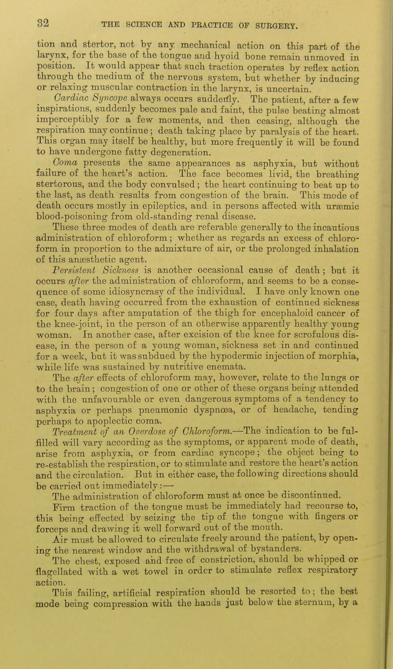 tion and stertor, not by any mechanical action on this part of the larynx, for the base of the tongue and hyoid bone remain unmoved in position. It would appear that such traction operates by reflex action through the medium of the nervous system, but whether by inducing or relaxing muscular contraction in the larynx, is uncertain. Cardiac Syncope always occurs sudderfly. The patient, after a few inspirations, suddenly becomes pale and faint, the pulse beating almost imperceptibly for a few moments, and then ceasing, although the respiration may continue; death taking place by paralysis of the heart. This organ may itself be healthy, but more frequently it will be found to have undergone fatty degeneration. Goma presents the same appearances as asphyxia, but without failure of the heart's action. The face becomes livid, the breathing stertorous, and the body convulsed; the heart continuing to beat up to the last, as death results from congestion of the brain. This mode of death occurs mostly in epileptics, and in persons affected with uraemic blood-poisoning from old-standing renal disease. These three modes of death are referable generally to the incautious administration of chloroform; whether as regards an excess of chloro- form in proportion to the admixture of air, or the prolonged inhalation of this anaesthetic agent. Persistent Sickness is another occasional cause of death ; but it occurs after the administration of chloroform, and seems to be a conse- quence of some idiosyncrasy of the individual. I have only known one case, death having occurred from the exhaustion of continued sickness for four days after amputation of the thigh for encephaloid cancer of the knee-joint, in the person of an otherwise apparently healthy young woman. In another case, after excision of the knee for scrofulous dis- ease, in the person of a young woman, sickness set in and continued for a week, but it was subdued by the hypodermic injection of morphia, while life was sustained by nutritive enemata. The after effects of chloroform may, however, relate to the lungs or to the brain; congestion of one or other of these organs being attended with the unfavourable or even dangerous symptoms of a tendency to asphyxia or perhaps pneumonic dyspnoea, or of headache, tending perhaps to apoplectic coma. Treatment of an Overdose of Chloroform.—The indication to be ful- filled will vary according as the symptoms, or apparent mode of death, arise from asphyxia, or from cardiac syncope; the object being to re-establish the respiration, or to stimulate and restore the heart's action and the circulation. But in either case, the following directions should be carried out immediately:— The administration of chloroform must at once be discontinued. Firm traction of the tongue must be immediately had recourse to, this being effected by seizing the tip of the tongue with fingers or forceps and drawing it well forward out of the mouth. Air must be allowed to circulate freely around the patient, by open- ing the nearest window and the withdrawal of bystanders. The chest, exposed and free of constriction, should be whipped or flagellated with a wet towel in order to stimulate reflex respiratory action. This failing, artificial respiration should be resorted to; the best mode being compression with the hands just below the sternum, by a