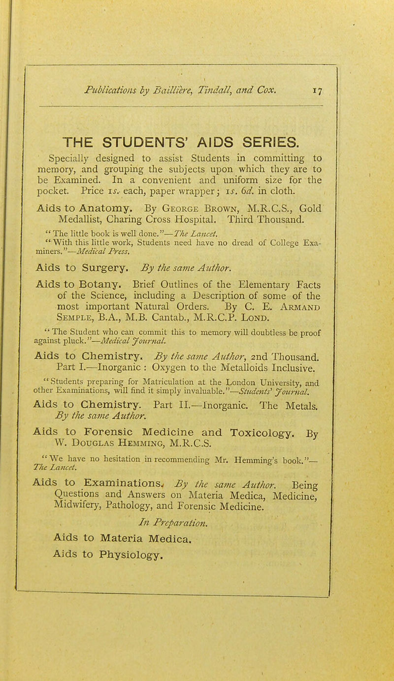THE STUDENTS' AIDS SERIES. Specially designed to assist Students in committing to memory, and grouping the subjects upon which they are to be Examined. In a convenient and uniform size for the pocket. Price \s. each, paper wrapper; \s. 6d. in cloth. Aids to Anatomy, By George Brown, M.R.C.S., Gold Medallist, Charing Cross Hospital. Third Thousand. The little book is well done.—The Lancet. With this little work, Students need have no dread of College Exa- miners. —Medical Press. Aids to Surgery. By the same Author. Aids to Botany. Brief Outlines of the Elementary Facts of the Science, including a Description of some of the most important Natural Orders. By C. E. Armand Semple, B.A., M.B. Cantab., M.R.C.P. LoND. The Student who can commit this to memory will doubtless be proof against pluck.—Medical Journal. Aids to Chemistry. By the same Author, 2nd Thousand. Part I.—Inorganic : Oxygen to the Metalloids Inclusive. Students preparing for Matriculation at the London University, and other Examinations, will find it simply invaluable.—Students' Journal. Aids to Chemistry. Part II.—Inorganic. The Metals. By the same Author. Aids to Forensic Medicine and Toxicology. By W. Douglas Hemming, M.R.C.S. We have no hesitation in recommending Mr. Hemming's book.— The Lancet. Aids to Examinations./ By the sa?ne Author. Being Questions and Answers on Materia Medica, Medicine, Midwifery, Pathology, and Forensic Medicine. Ifi Preparation. Aids to Materia Medica. Aids to Physiology.