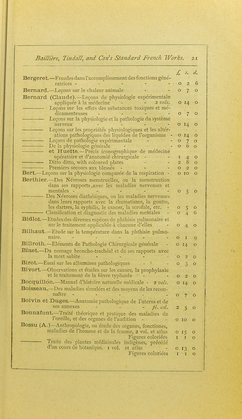 £ s. d. Bergeret.—Fvaudes dans 1,'accomplissement des fonctions gene- ratrices - - - - -026 Bernard.—Lecons sur le chaleur animale - -070 Bernard (Claude).—Le9ons de physiologic experimentale appliquee a la medecine - - 2 vols. o 14 o Lecons sur les effets des substances toxiques et me- dicamenteuses - - - -070 Lecons sur la physiologic et la pathologic du systeme nerveux' - - - - o 14 o • Le9ons sur les proprietes physiologiques et les alter- ations pathologiques des liquides de I'organisme - o 14 o Lecons de pathologic experimentale - -070 De la physiologic generale - - -060 et Huette.—Precis iconographiquc de medecine operatoire et d'anatomie chii-urgicalc - -140 Ditto ditto, with coloured plates - -280 Premiers secours aux blesses - - -020 Bert.—Le9ons sur la physiologic comparee dc la respiration - o 10 o Berthier.—Des Nevroses menstraelles, ou la menstraation dans ses rapports .avec les maladies nervcuses et mentales - - - - -050 ■ Des Nevroses diathesiques, ou les maladies nervcuses dans leurs rapports avec la rhumatisme, la goutte, les dartres, la syphilis, le cancer, la scrofule, etc. - 050 Classification et diagnostic des maladies mentales - 046 Bidlot.—Etudes des diverses especcs dc phthisic pulmonairc et sur le traitement applicable a chacunc d'elles - 040 Bilhaut.—Etude sur la temperature dans la phthisic iralmo- nairc. - - - - -019 Billroth.—Elements de Pathologic Chirurgicale generale - o 14 o Binet.—Du comage broncho-tracheal et dc ses rapports avec la mort subite - - - -020 Birot.—Essai sur les albufnines pathologiques - * -030 Bivort.—Observations et etudes sur les causes, la jDrophylaxie et Ic traitement de la fievre typhoide ' - -020 Bocquillon.—Manuel d'histoire naturclle medicale - 2 vols. o 14 o Boisseau..—Des maladies simulecs et des moyens de les recon- naitre - - - - -070 Boivin et Duges.—Anatomic pathologique de Tutcrus et de ses annexes - - -pi. col. ago Bonnafont.—Traite theorique et pratique des maladies dc I'oreille, et des organes dc I'audition - - o 10 o Bossu (A.)—Anthropologic, ou etude des organes, fonctiones, maladies de I'homme et de la femme, 2 vol. et atlas 015 o Figures coloriees i i o Traite des pkntes medicinales indigenes, precede d'un cours de botanique. ■ i vol. et atlas - o 13 o Figiu-es coloriees i i o