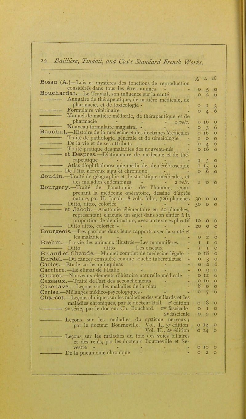 Bossu (A.)—Lois et mysteres des fonclions de reproduction consider^s dans tous les etres animes Bouchardat.—Le Travail, son influence sur la sante Annuaire de therapeutique, de matiere medicale, de pharmacie, et de toxicologic - Formulaire veterinaire Manuel de matiere medicale, de therapeutique et de phannacie - - - 2 vols. Nouveau formulaire magistral - - . Bouchut.—Histoire de la medecine et des doctrines Medicales ■ Traite de pathologic generale et de semeiologie De la vie et de ses attributs Traite pratique des maladies des nouveau-nes et Despres.—Dictionnaire de medecine et de the- rapeutique • Atlas d'ophthalmoscopie medicale, de cerebroscopie De I'etat nerveux aigu et chronique Boudin.—Tiaite de geographic et de statistique medicales, et des maladies endemiques - - 2 vols. Bourgery.—-Traite de I'anatomie de I'homme, com- prenant la medecine operatoire, dessine d'apres nature, par H. Jacob—8 vols, folio, 726 planches Ditto, ditto, coloriee et Jacob.—Anatomic elementaire en 20 planches, rejDresentant chacune un sujet dans son entier a la proportion de demi-nature, avec un texte explicatif Ditto ditto, coloriee - - - - Bourgeois.—Les passions dans leurs rapports avec la sante et les maladies .... Brehm.—La vie des animaux illustree—Les mammiferes Ditto ditto Les oiseaux Briand et Ghaude.—Manuel complet de medecine legale - BurdeL—Du cancer considere comme souche tuberculeuse Carles.—Etude sur les quinquinas Carriere.—Le climat de I'ltalie Cauvet.—Nouveaux elements d'liistoire naturelle medicale Cazeaux.—Traite de I'art des accouchements Cazenave.—Le9ons sur les maladies de la piau Cerise.—Melanges medico-psycologiques- Charcot.—Legons cliniques sur les maladies des vieillards et les maladies chroniques, par le docteur Ball. 2^ edition 2e serie, par le docteur Ch. Bouchard. I^' fascicule 26 fascicule Le9ons sur les maladies du systeme nerveux; par le docteur Bourneville. Vol. I., 3e edition Vol. IL. 26 edition Lefons sur les maladies du foie des voies biliaires et des reiils, par les docteurs Bourneville et Se- vestre - - - ■ De la pneumonia chronique £ s. d. 0 5 0 0 2 6 0 I .> 0 4 6 0 16 0 0 3 6 0 16 0 I 0 0 0 4 6 0 16 0 I c 0 I 15 0 0 6 0 I 0 0 30 0 0 50 0 0 10 0 0 20 r\ \J 0 2 0 I I 0 I I 0 0 18 0 0 3 0 0 2 6 0 9 0 0 12 0 0 16 0 8 0 0 0 7 6 0 8 0 0 I 0 0 2 0 0 12 0 0 H 0 0 10 0 0 2 0