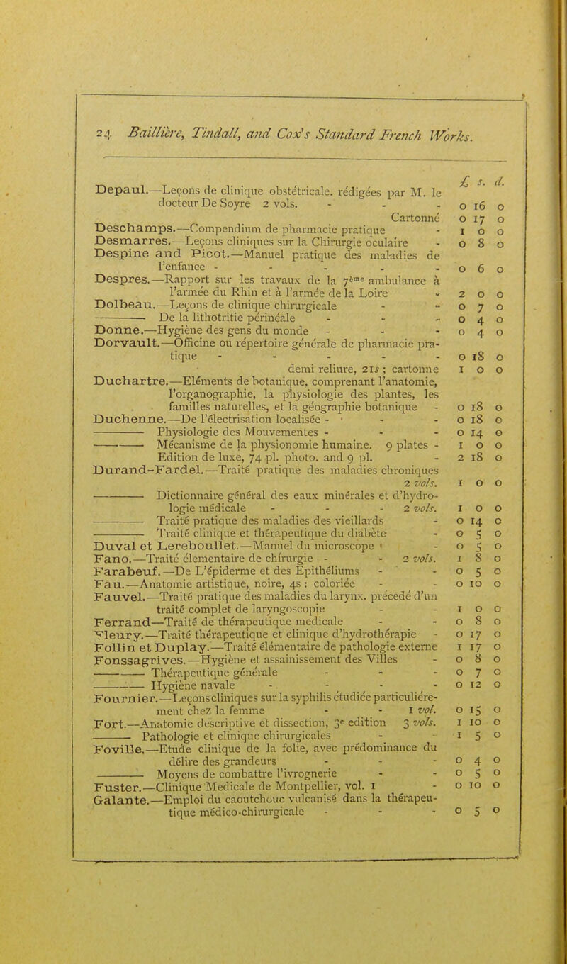 Depaul.—Lemons de cliiiique obstetricale. redigees par M. le docteur De Soyre 2 vols. - - - o l6 Cartonne o 17 Deschamps.—Compendium de pharmacie pratique - i o Desmarres.—Le9ons cliniques sur la Chirurgie oculaire - 08 Despine and Picot.—Manuel pratique des makdies de I'eufance - - - . -06 Despres.—Rapport sur les travaux de la 7*^°'= ambidance a I'armee du Rhin et a I'armee de la Loire -20 Dolbeau.—Le9ons de clinique chii-urgicale -  o 7 ■ De la lithotritie perineale - - -04 Donne.—Hygiene des gens du monde - - -04 Dorvault.—Officine ou repertoire generale de pharmacie pra- tique - - - - - o 18 demi rellure, 2IJ ; cartonne I o Duchartre.—Elements dehotanique, comprenant I'anatomie, I'orgaiiogi-aphie, la pliysiologie des plantes, les families naturelles, et la geographic botanique - o 18 Duchenne.—De I'electrisation localisee - • - - o 18 Physiologic des Mouvemenlcs - - - o 14 M^canisme de la physionomie humaine. 9 plates - 10 Edition de luxe, 74 pi. photo, and 9 ]3l. - 2 18 Durand-Fardel.—Traite pratique des maladies chroniqucs 2 vols. I o Dictionnaii'e general des eaux minerales et d'hydro- logie medicale - - - 2 vols. I o Traite pratique des maladies des vieillai'ds - o 14 — Traite clinique et therapeutique du diabcte - 05 Duval et Lereboullet.—Manuel du microscope • - o 5 Fano.—Traite clementaire de chirurgie - - 2 vols. i 8 Farabeuf. —De L'^piderme et des Epitheliums - - o 5 Fau.—Anatomic artistique, noire, 4s : coloriee - - o 10 Fauvel.—TraitC pratique des maladies du larynx, precede d'un traits complet de laryngoscopie - - i o Ferrand—Traite de therapeutique medicale - -08 Fleury.—TraitC therapeutique et clinique d'hydrotherapie - o 17 Follin et Duplay.—Traite 61ementaire de pathologic exteme 117 Fonssagrives.—^Hygiene et assainissement des Villes - 08 Therapeutique generale - - -07 — Hygiene navale - - - - o 12 Fournier.—Le9ons cliniques sur la syphilis etudiee particuliere- ment cheZ la femme - - I vol. 015 Fort.—Anatomie descriptive et dissection, 3e edition 3 tWj. i 10 Pathologic et clinique chirurgicales - ■ i S Foville.—Etude clinique de la folie, avec predominance du delire des grandeurs - - -04 Moyens de combattre I'ivrognerie - - o 5 Fuster.—Clinique Medicale de Montpellier, vol. i - o 10 Galante.—Emploi du caoutchouc vulcanisg dans la therapeu- tique mCdico-chimrgicale - - -05