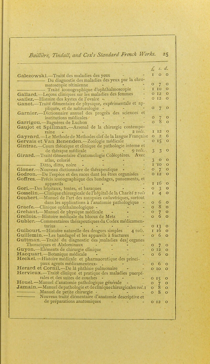 £ s. Galezowski.—Traits des maladies des yeux - - i o • Du diagnostic des maladies des yeux par la chro- matoscopie rStinienne - - ■ o 7 Traite iconographique d'ophtlialmoscopie - i lo Gallard,—Lemons cliniques sur les maladies des femmes - o 12 o-allez,—Histoire des kystes de I'ovaire -. ' - -012 Ganot.—Traite elementaire de physique, experimentale et ap- pliquee, et de meteorologie - - - o 7 Garnier.—Dictionnaire amiuel des progres des sciences et institutions medicales - - -07 Garrigou.—Bagneres de Luchon - - -08 Gaujot et Spillman.—^Arsenal de la chirurgie contempo- raine - - - - 2 vo/s. i 12 Gayrard.—Le Methodede Metliodes clef delalangueFran9aise o 2 Gervais et Van Benenden.-—Zoologie mMicale - 015 Gintrac.—Cours theorique et clinique de patliologie interne et de therapie mgdicale - - 9 vo/s.-, 3 3 Girard.—Traite glSmentaire d'entomologie Coleopteres. Avec atlas, colorie - - - - 3 o • Ditto, ditto, noire - • - - - i 'lO Gloner.—Nouveau dictionnaire de therapentique - -07 Godron.—De I'espece et des races dant les etres organisfies - o 12 Goffres.—Precis iconographique des bandages, pansements, et appareils - - - - I 16 Gori.—Des hfipitaux, tentes, et baraques - -03 Gosselin.—Clinique chirurgicale de I'hfipital de la Charite 2 w/j I 4 Goubert.—Manuel de I'art des autopsies cadavfiriques, surtout dans les applications a I'anatomie pathologique - 06 Graefe.—Clinique ophthalmologique - --08 Grehant.—Manuel de physique medicale - - -07 Grellois.—Histoire medicale du blocus de Metz - -06 Gubler.—Commentaires therapeutiques du Codex medicamen- tarius - - - - - - 013 Guibourt.—Histoire naturelle des drogues simples 4 vols. i 16 Guillemin. —I,es bandages et les appareils a fractures - 06 Guttman.—Traite du diagnostic des [maladies desj organes Thoraciques et Abdominaux - - - -07 Guyon.—Elements de chirurgie clinique - - -012 Hacquart.—Botanique medicale - - - -06 Heck el.—Histoire medicale et phamacetttique des princi- paux agents medicamenteux- . - -06 Herard et Cornil.—De la phthisie pulmonaire - - o 10 Hervieux.—Traitfe clinique et pratique des maladies puerp6 - rales et des suites de couches - - -015 Houel.—Manuel d'anatomie pathologique generale - -07 Jamain.—Manuel de pathologic etde clinique chirurgicalesw/.i o 8 • Manuel de petite chinirgie - - - -08 ■ Nouveau traite elementaire d'anatomie descriptive et de preparations anatomiques - - -012