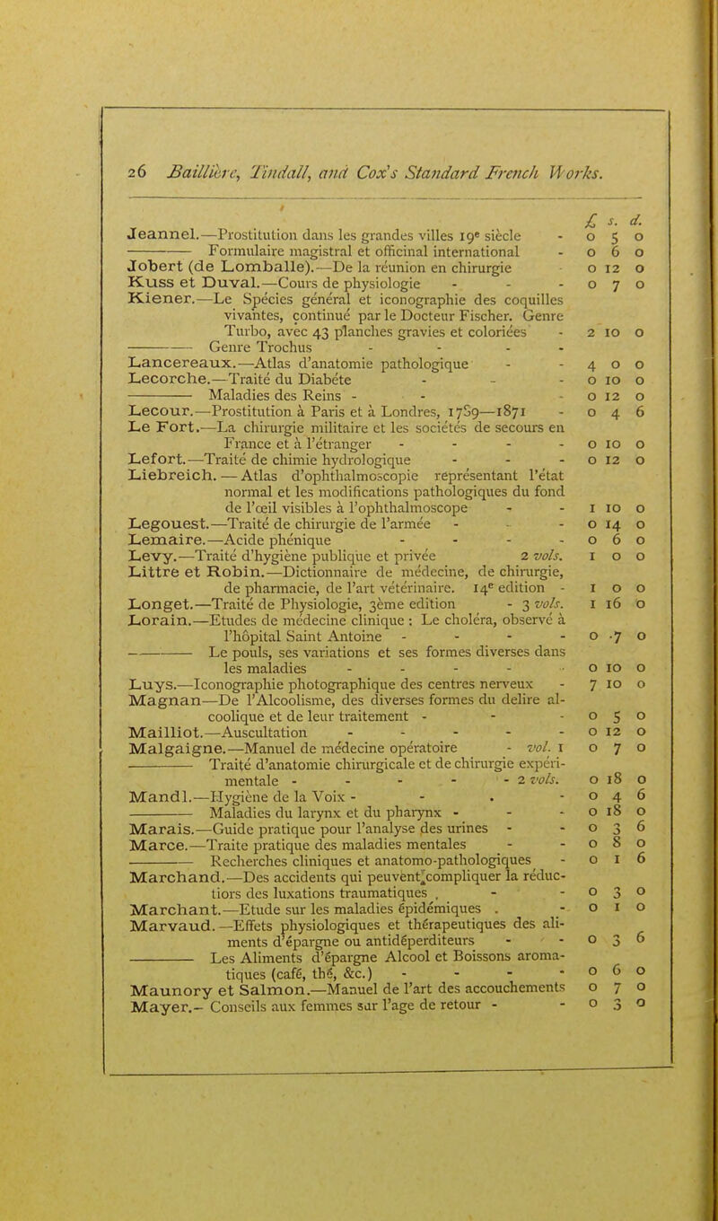 £ s. d. o 5 o o 6 o o 12 o o 7 o Jeannel.—Prostitution dans les grandes villes I9« siecle Formulaire magistral et officinal international Jobert (de Lomballe).—De k reunion en chirurgie Kuss et Duval.—Cours de physiologic Kiener.—Le Species general et iconographie des coquilles vivahtes, continue par le Docteitr Fischer. Genre Turbo, avec 43 planches gravies et coloriees - 2 10 o Genre Trochus - - - - Lancereaux.—Atlas d'anatomie pathologique - -400 Lecorche.—Traite du Diabete - - - o 10 o Maladies des Reins - - 0120 Lecour.—Prostitution a Paris et a Londres, lySg—1871 - 046 Le Fort.—La chirurgie militaire et les societes de secours en France et a I'etranger - - - - o 10 o Lefort.—Traite de chimie hydrologique - - - o 12 o Liebreich. — Atlas d'ophthalmoscopie reprcsentant I'etat normal et les modifications pathologiques du fond de I'oeil visibles a I'ophthalmoscope Legouest.—Traite de chirurgie de I'armee . . - Lemaire.—Acide phenique . . - , Levy.—Traite d'hygiene publique et privee 2 vols. Littre et Robin.—Dictionnaire de medecine, de chirurgie, de phannacie, de I'art veterinaire. 14'' edition - Longet.—Traite de Physiologic, 3eme edition - 3 vols. Lorain.—Etudes de medecine clinique : Le cholera, observe a I'hopital Saint Antoine . . - - Le pouls, ses variations et ses formes diverses dans les maladies . . - - . Luys.—Iconographie photographique des centres nerveux Magnan—De I'Alcoolisme, des diverses formes du delire al- coolique et de leur traitement - Mailliot.—Auscultation . . - - . Malgaigne.—Manuel de medecine operatoire - vol. i Traite d'anatomie chirurgicale et de chirurgie experi- mentale - - - - - 2 vols. Mandl.—Hygiene de la Voix - - . - Maladies du larynx et du phaiynx - - - Marais.—Guide pratique pour I'analyse des urines - Marce.—Traite pratique des maladies mentales Recherches cliniques et anatomo-pathologiques^ March and. ^—Des accidents qui peuvent^compliquer la reduc- tiors des luxations traumatiques . - - Marchant.—Etude sur les maladies gpidemiques . Marvaud. —Effets physiologiques et thfirapeutiques des ali- ments d'epargne ou antidgperditeurs Les Aliments d'epargne Alcool et Boissons aroma- tiques (caf6, tb6, &c.) - Maunory et Salmon.—Manuel de I'art des accouchements Mayer.- Conseils aux femmes sar I'age de retour - I 10 0 0 14 0 0 6 0 I 0 0 I 0 0 I 16 0 0 •7 0 0 10 0 7 ID 0 0 s 0 0 12 0 0 7 0 0 18 0 0 4 6 0 18 0 0 0 6 0 8 0 0 I 6 0 0 0 I 0 0 3 6 0 6 0 0 7 o 0 .3 0