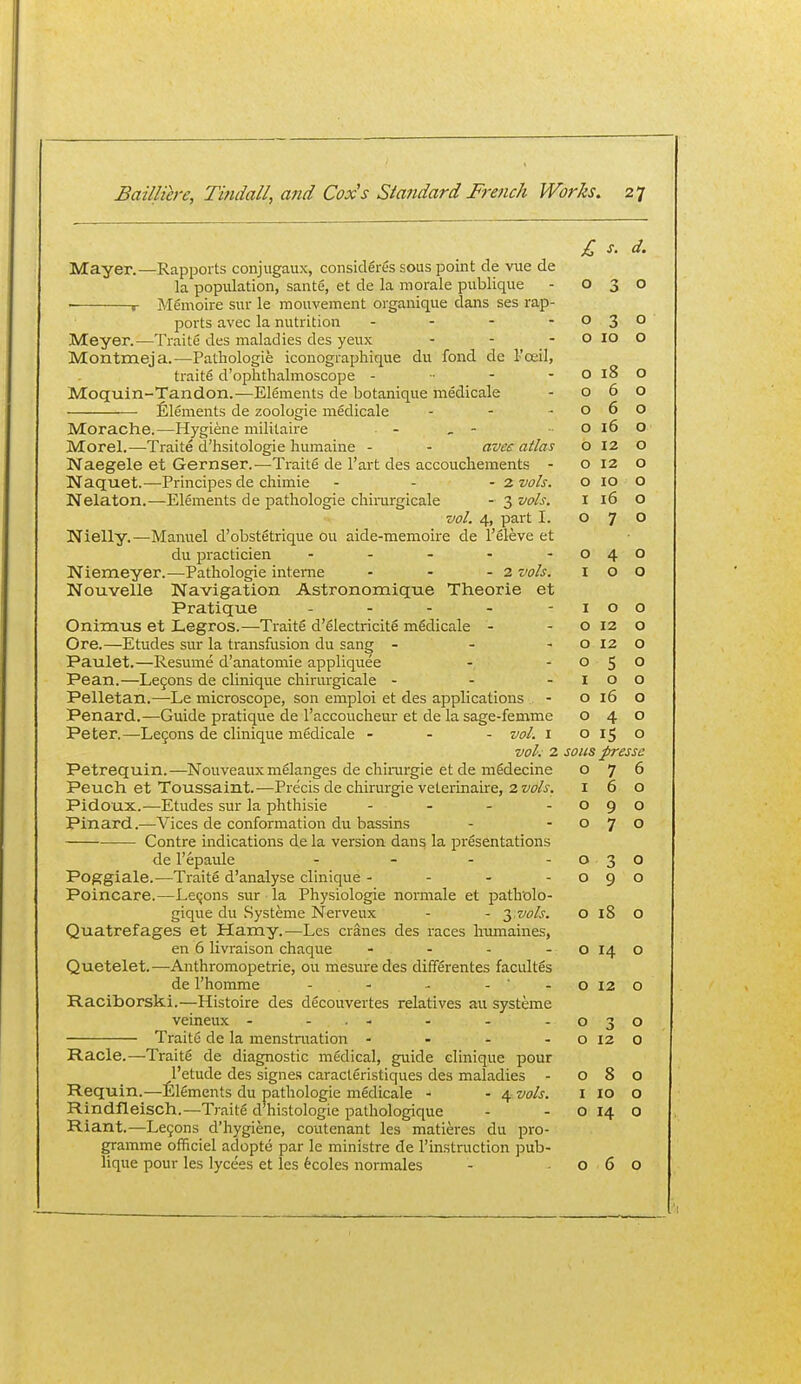 Mayer.—Rapports coiijugaux, considerSs sous point de vue de la population, sante, at de la morale publique ■ r Mfimoire sur le mouvement organique dans ses rap- ports avec la nutrition . - - - Meyer.—Traite des maladies des yeux Montmeja.—Pathologie iconographique du fond de l-'oeil, traits d'ophthalmoscope - •■ - - Moquin-Tandon.—Elements de botanique medicale Elements de zoologie medicale . . - Morache.—Hygiene mililaire - , - Morel.—Traite d'hsitologie humaine - - aves atlas Naegele et Gernser.—Traite de I'art des accouchements - Naquet.-—Principes de chimie - - - 2 vols. Nelaton.—Elements de pathologie chinirgicale - 3 vols. vol. 4, part I. Nielly.—Manuel d'obstfitrique ou aide-memoire de I'eleve et du practician . . . . - Niemeyer.—Pathologie interne - - - 2 vols. Nouvelle Navigation Astronomique Theorie et Pratique . . - . - Onimus et Legros.—Traite d'electricite medicale - Ore.—Etudes sur la transfusion du sang - - - Paulet.—Resume d'anatomie appliquee Pean.—Legons de cliniqiie chirurgicale - - - Pelletan.—Le microscope, son emploi et des applications Penard.—Guide pratique de I'accoucheur et de la sage-femme Peter.—Le5ons de clinique medicale - - - vol. 1 vol. 2 Petrequin.—Nouveauxm6langes de chirurgie et de midecine Peuch et Toussaint.—Precis de chirurgie veLerinaire, 2 vols, Pidoux.—Etudes sur la phthisie - . . - Pinard.—Vices de conformation du bassins Contre indications de la version dans la presentations de I'epaule . _ . . Poggiale.—Traite d'analyse clinique - - - - Poincare.—Lemons sur la Physiologic normale et patholo- gique du Systeme Nerveux - - 3 wA. Quatrefages et Hamy.—Les cranes des races Inimaines, en 6 livraison chaque - . . . Quetelet.—Anthromopetrie, ou mesuredes dififerentes facultes de I'homme - . - - - - Raciborski.—Histoire des decouvertes relatives au systeme veineux - ... Traite de la menstruation - . - - Racle.—Traitfi de diagnostic medical, guide clinique pour I'etude des signes caracteristiques des maladies - Requin.—Elements du pathologie medicale - - 4 vols. Rindfleisch.—Traite d histologic pathologique Riant.—Legons d'hygiene, coutenant les matieres du pro- gramme officiel adopte par le ministre de instruction pub- lique pour les lycefes et les 6coles normales £ s. d. 0 -* 0 0 0 3 0 0 10 0 0 18 o 0 6 0 0 6 0 0 16 0 0 12 0 0 12 0 0 10 0 I 16 0 0 7 0 0 4 0 I 0 0 I 0 0 0 12 0 0 12 0 0 5 0 I 0 0 0 16 0 0 4 0 0 15 0 sous presse 0 7 6 I 6 0 0 9 0 0 7 0 0 3 0 0 9 0 0 18 0 0 14 0 0 12 0 0 0 0 12 0 0 8 0 I 10 0 0 14 0 0 6 0