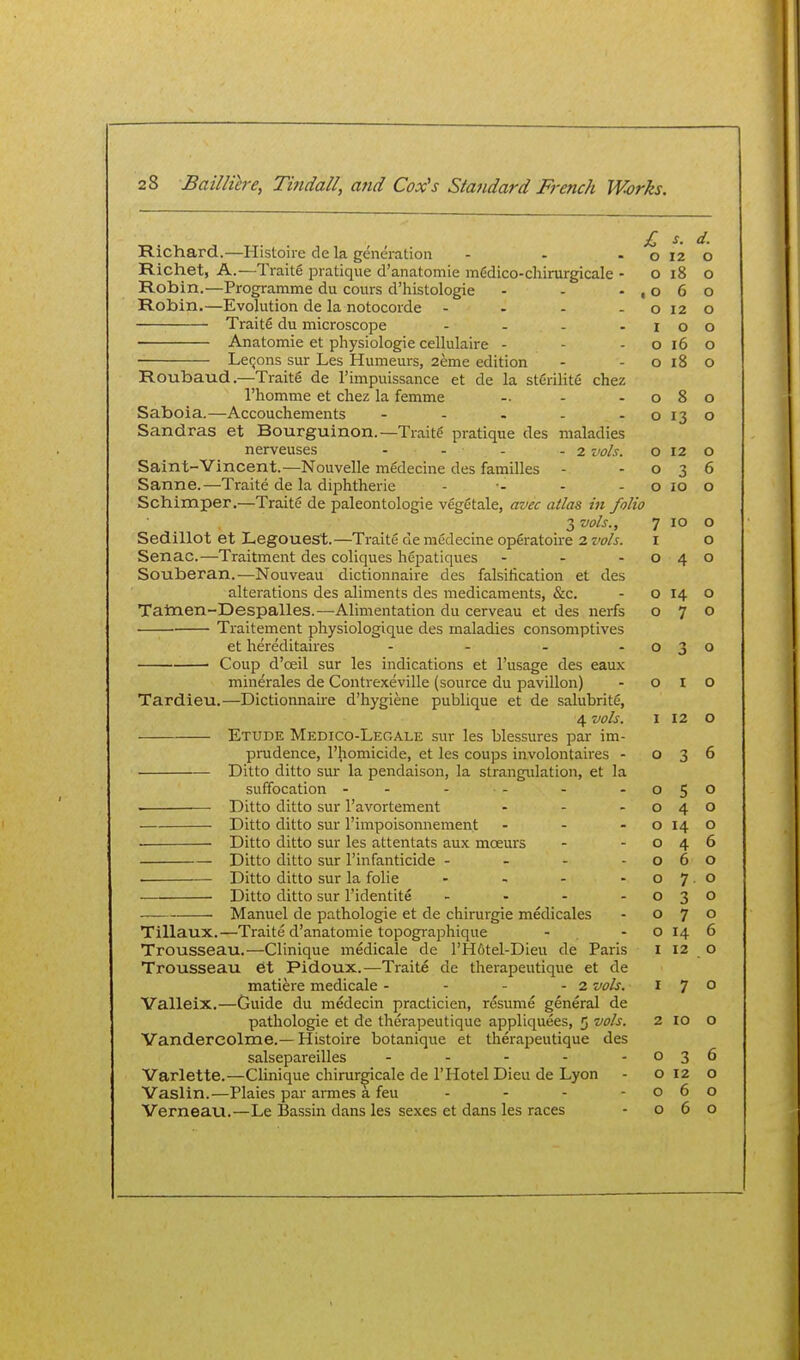 £ s. d. Richard.—Histoire de la generation - - -0120 Richet, A.—Traite pratique d'anatomie medico-cliinirgicale - o 18 o Robin.—Programme du cours d'histologie - - -,060 Robin.—Evolution de la notocorde - - - -0120 Traite du microscope - - - - r o o Anatomie et physiologie cellulaire - - - o 16 o ■ LeQons sur Les Humeurs, 2eme edition - - o 18 o Roubaud.—Traite de I'impuissance et de la sterility chez I'homme et chez la femme - - -080 Saboia.—Accouchements - - . - -0130 Sandras et Bourguinon.—Traits pratique des maladies nerveuses . . . .2 vols. o 12 o Saint-Vincent.—Nouvelle medecine des families - -036 Sanne.—Traite de la diphtheric - ■- - - o 10 o Schimper.—Traite de paleontologie vegCtale, avec atlas in folio 3 vols., 7 10 o Sedillot et Legouest.—Traite de mfidecine op6ratoire 2 z'oA. i o Senac.—Traitment des coliques hepatiques - - -040 Souberan.—Nouveau dictionnaire des falsification et des alterations des aliments des medicaments, &c. - o 14 o Tatnen-Despalles.—Alimentation du cerveau et des nerfs 070 Traitement physiologique des maladies consomptives et hereditaires - - - -030 Coup d'oeil sur les indications et I'usage des eaux minerales de Contrexeville (source du pavilion) - o I O Tardieu.—Dictionnaire d'hygiene publique et de salubrity, 4 vols. I 12 o Etude Medico-Legale sur les blessures par im- prudence, I'laomicide, et les coups involontaires - 036 Ditto ditto sur la pendaison, la strangulation, et la suffocation - - - - - -050 Ditto ditto sur I'avortement - - -040 Ditto ditto sur I'impoisonnement - - - o 14 o • Ditto ditto sur les attentats aux moeurs - -046 Ditto ditto sur I'infanticide - - - -060 • Ditto ditto sur la folic - - - -07.0 Ditto ditto sur I'identite - - - -030 • Manuel de pathologic et de chirurgie medicates - 070 Tillaux.—Traite d'anatomie topographique - . - o 14 6 Trousseau.—Clinique medicale de l'H6tel-Dieu de Paris i 12 o Trousseau 6t Pidoux.—Traite de therapeutique et de matiere medicale - - - - 2 vols. 170 Yalleix.—Guide du medecin practicien, resume general de pathologic et de therapeutique appliquees, 5 vols. 2 10 o Vandercolme.— Histoire botanique et therapeutique des salsepareilles - - - - -036 Varlette.—Clinique chirur^icale de 1'Hotel Dieu de Lyon - 0120 Vaslin.—Plaies par armes a feu - - - -060 Verneau.—Le Bassin dans les sexes et dans les races - 060