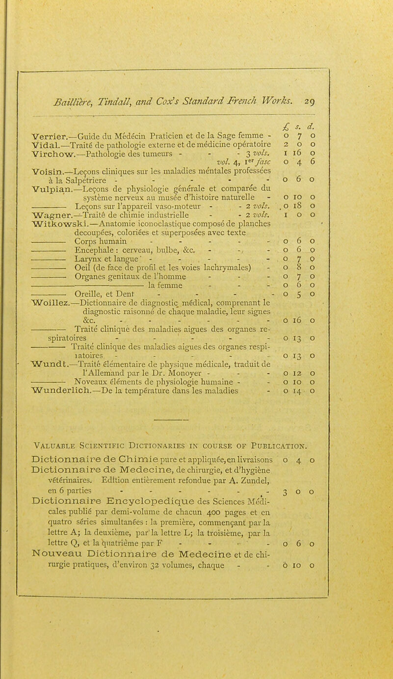 Verrier.—Guide du Medecin Praticien et de la Sage femme - Vidal.—Traite de pathologic externe et de medicine op^ratoire Virchow.—Pathologie des tumeurs - - - 3 vols. vol. 4, \ fasc Voisin.—Lemons cliniques sur les maladies mentales professees a la Salpetriere - - - - - Vulpian.—Lemons de physiologic generalc et coniparee du systeme nerveux an musee d'histoire naturelle Leijons sur I'appareil vaso-moteur - - 2 vols. Wagner.—Traits de chimie industrielle - - 2 vols, Witkowski.—Anatomic iconoclastique compose de planches decoupees, colorifies et superposees avec texte Corps humain - Encephale : cerveau, bulbe, &c. - -, Larynx et langue' - - - Oeil (de face de profil et les voies lachrymalcs) Organes genitaux de I'homme ... la femme ... ■ Oreille, et Dent . . . . Woillez.—Dictionnaire dc diagnostic medical, comprenant le diagnostic raisonne de chaque maladie, leur signes &c.^ ------ Traite clinique des maladies aigues des organes re- spiratoires - - ' - Traite clinique des maladies aigues des organes respi- 1 atones ----- Wundt.—Traite elementaire de physique medicale, traduit de I'Allemand par le Dr. Monoyer ... Noveaux elements de physiologic humaine - Wunderlich.—De la temperature dans les maladies £ s. d. 0 7 0 2 0 0 I 16 0 0 4 6 0 6 0 0 10 0 0 i8 0 I 0 0 0 6 0 0 6 0 0 7 0 0 8 0 0 7 0 0 6 0 0 5 0 0 16 0 0 13 0 0 13 0 0 12 0 0 10 0 0 14 0 Valuable Scientific Dictionaries in course of Publication. Dictionnaire de Chimie pure et appliquee,qnlivraisons 040 Dictionnaire de Medecine, de chirurgie, et d'hygiene veterinaires. Edition entierement refondue par A. Zundel, en 6 parties - - . - - - 300 Dictionnaire Encyelopedique des Sciences Medi- cales publie par demi-volume de chacun 400 pages et en quatro series simultanees : la premiere, commen9ant par la lettre A; la deuxieme, par' la lettre L; la troisieme, par la lettre Q, et la qnatrieme par F - - - -060 Nouveau Dictionnaire de Medecine et de chi- rurgie pratiques, d'environ 32 volumes, chaque - - 6 10 o