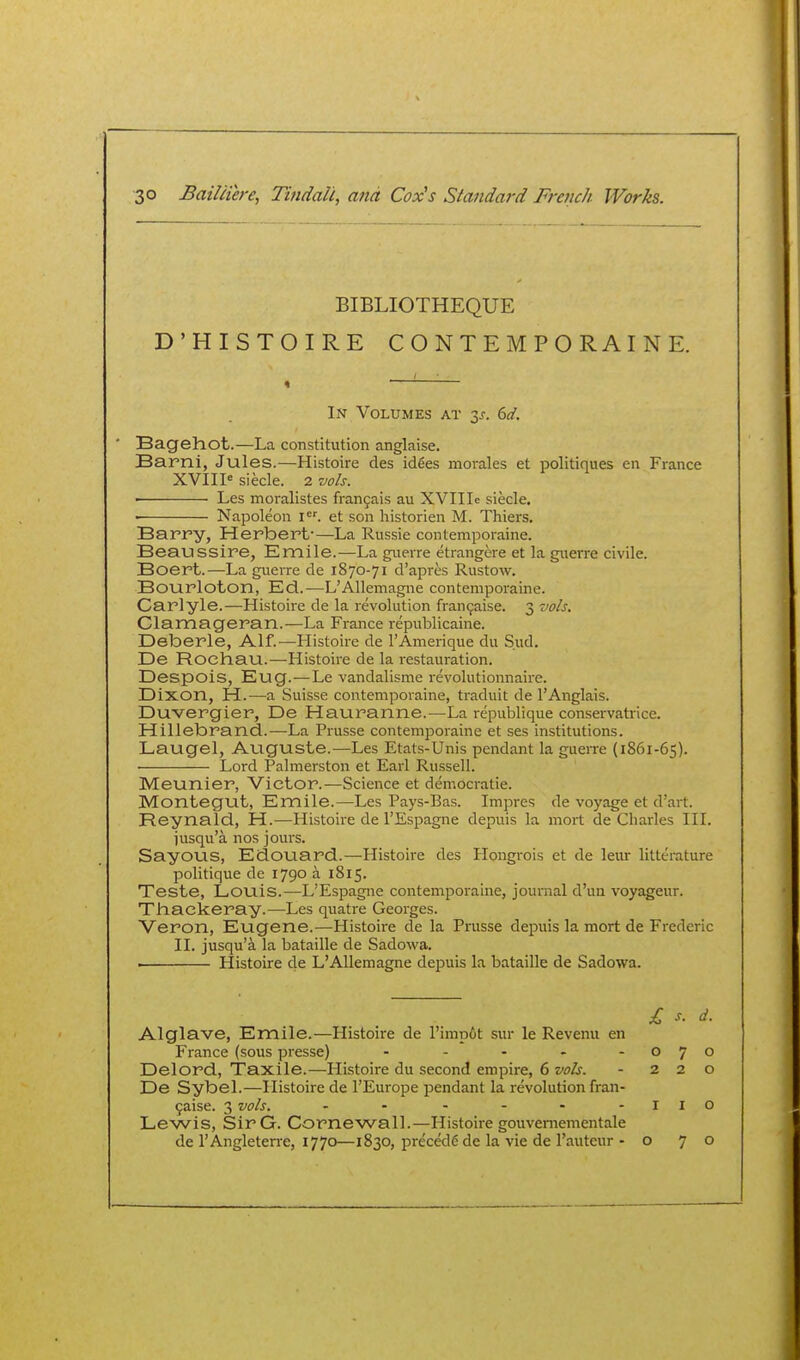 BIBLIOTHEQUE D'HISTOIRE CONTEMPORAINE. In Volumes at 3^. 6d. Bagehot.—La constitution anglaise. Barni, Jules.—Histoire des idees morales et politiques en France XVIIP siecle. 2 vols. • Les moralistes fran9ais au XVIIIe siecle. • Napoleon i^'. et son historien M. Thiers. Barry, Herbert-—La Russie contemporaine. Beaussire, Emile.—La guerre etrangere et la giierre civile. Boert.—La guerre de 1870-71 d'apres Rustow. Bourloton, Ed.—L'Allemagne contemporaine. Carlyle.—Histoire de la revolution fran9aise. 3 vols. Clamageran.—La France republicaine. Deberle, Alf.—Histoire de I'Amerique du Sud. De Rochau.—Histoire de la restauration. Despois, Eug.—Le vandalisme revolutionnaire. Dixon, H.—a Suisse contemporaine, traduit de 1'Anglais. Duvergier, De Hauranne.—^La republique conservatrice. Hillebrand.—La Prusse contemporaine et ses institutions. Laugel, Auguste.—Les Etats-Unis pendant la gueiTe (1861-65). Lord Palmerston et Earl Russell. Meunier, Victor.—Science et democratie. Montegut, Emile.—Les Pays-Bas. Impres de voyage et d'art. Reynald, H.—Histoire de I'Espagne depuis la mort de Charles III. jusqu'a nos jours. Sayous, Edouard.—Histoire des Hongrois et de leur litterature politique de 1790 a 1815. Teste, Louis.—L'Espagne contemporaine, journal d'un voyageur. Thackeray.—Les quatre Georges. Veron, Eugene.—Histoire de la Prusse depuis la mort de Frederic II. jusqu'a la bataille de Sadowa. . Histoire de L'Allemagne depuis la bataille de Sadowa. £ s. d. Alglave, Emile.—Histoire de l'imp6t sur le Revenu en France (sous presse) - - - - -070 Delord, Taxile.—Histoire du second empire, 6 vols. - 220 De Sybel.—Histoire de I'Europe pendant la revolution fran- 9aise. 3 vols. - • - - • - lie Lewis, SirG. Cornewall.—Histoire gouvemementale de I'Angleten-e, 1770—1830, precede de la vie de I'auteur - o 70