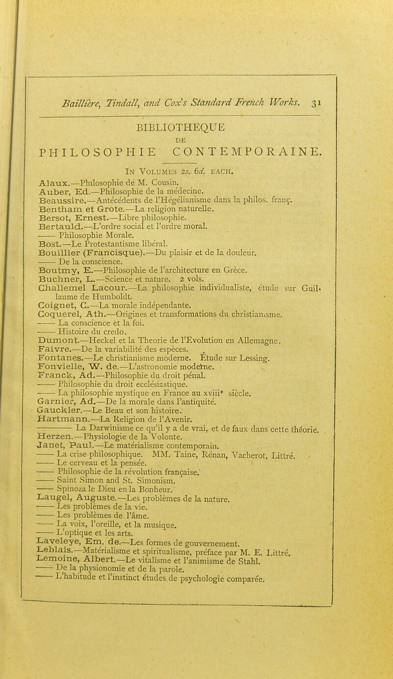 BIBLIOTHEQUE DE PHILOSOPHIE CONTEMPORAINE. In Volumes zr.- 6d. each. Alaux.—Philosophic de M. Cousin. Auber, Ed.—Philosophic dc la medecine. Beaussire.—Antecedents de FHegelianisme dans la philos. frang. Bentham et Grote.—La religion naturelle. Bersot, Ernest.—Libre philosophic. Bertauld.—L'ordre social et Fordre moral, Philosophic Morale. Bost.—Le Protestantisme liberal. Bouillier (Francisque).—Du plaisir et de la douleur. De la conscience. Boutmy, E.—Philosophic de rarchitecture en Grece. Buchner, L.—Science et nature. 2 vols. Challexnel Lacour.—La philosophic individualiste, etude sur Guil- laume de Humboldt. Coignet, G.—La morale independante. Coquerel, Ath.—Origines et transformations du christianisme. La conscience et la foi. Histoire du credo. Dumont.—^Heckel et la Theorie de I'Evolution en Allemagne. Faivre.—De la variabilite des especes. , Fontanes.—Le christianisme moderne. Etude sur Lessing. Fonvielle, W. de.—L'astronomie modehie. Franck, Ad.—Philosophic du droit penal. Philosophic du droit ecclesiastique. La philosophic mystique en France au xviii* siecle. Garnicr, Ad.—De la morale dans I'antiquite. Gauckler.—Le Beau et son histoire. Hartmann.—La Religion de I'Avenir. — La Darwinisme ce qu'il y a de vrai, et de faux dans cette theorie. Herzen.—Physiologie de la Volonte. Janet, Paul.—Le materialisme contemporain. La crise philosophique. MM. Taine, Renan, Vacherot, Littre. Le cerveau et la pensee. Philosophic de la revolution francaise.' Saint Simon and St. Simonism. Spinoza le Dieu en la Bonheur. Laugel, Auguste.—Les problemes de la nature. Les problemes de la vie. Les problemes de I'ame. La voix, Toreille, et la musique. L'optique et les arts. Laveleye, Eni. de.—Les formes de gouvernement. Leblais.—Materialisme et spiritualisme, preface par M. E. Littre. Lemome, Albert.—Le vitalisme et I'animisme de Stahl. De la physionomie et de la parole, L'habitude etl'instinct etudes, de psychologic comparee.