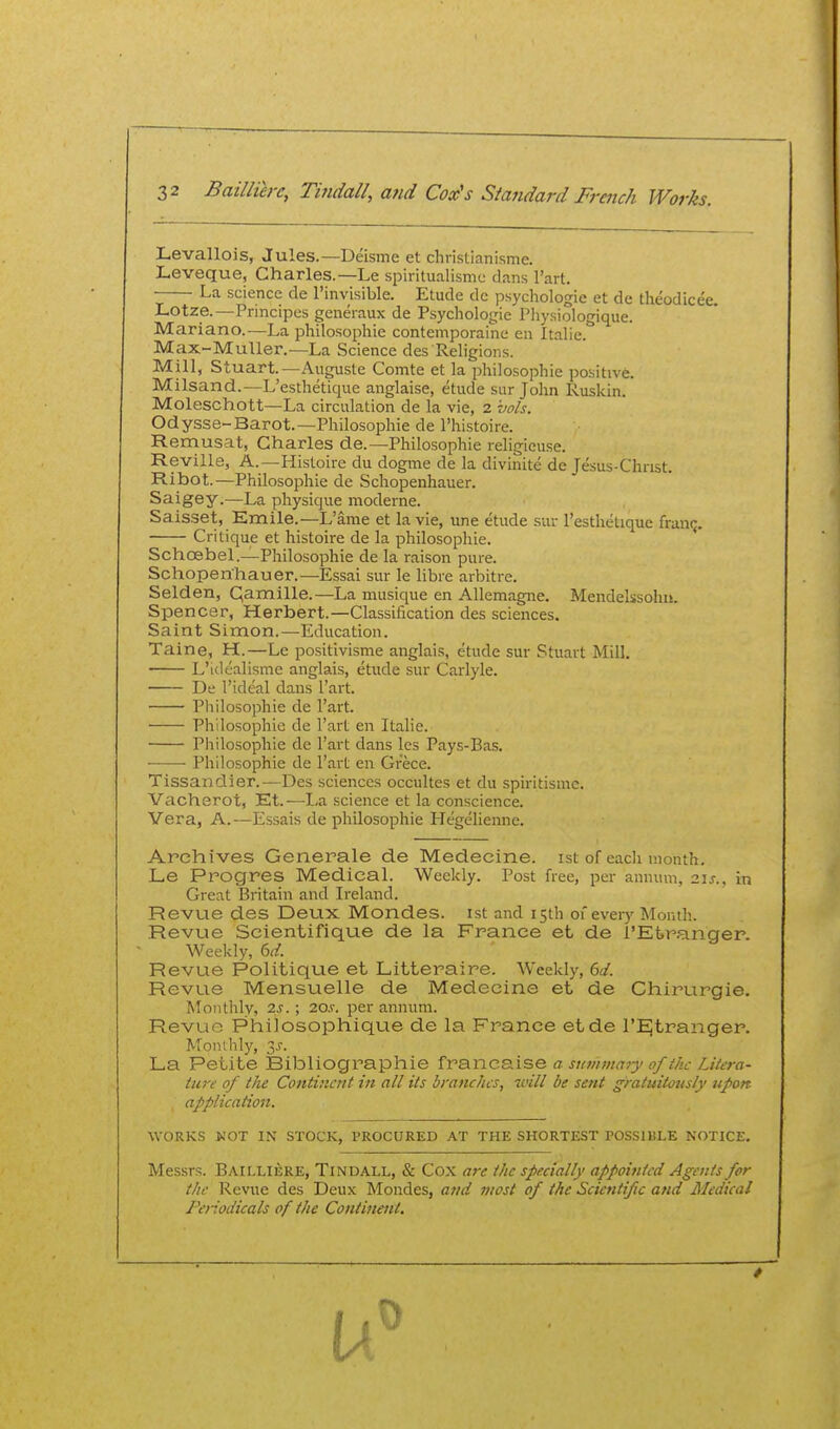Levallois, Jules.—Deisme et christianisme. Leveque, Charles.—Le spiritualismc dans I'art. La science de I'invisible. Etude dc psychologic et de theodicei Lotze.—Principes geueraux de P.sychologie Physiologique. Mariano.—La philosophic contemporaine en Italic. Max-MuUer.—La Science des Religions. Mill, Stuart.—Auguste Comte et la philosophic positive. Milsand.—L'esthetique anglaise, etude sur John Ruskin. Moleschott—La circulation de la vie, 2 vols. Odysse-Barot.—Philosophic de I'histoire. Remusat, Charles de.—Philosophic religieuse. Reville, A.—Histoire du dogme de la divinite de Jesus-Christ. Ribot.—Philosophic de Schopenhauer. Saigey.—La physique moderne. Saisset, Emile.—L'ame et la vie, une etude sur l'esthetique franc. Critique et histoire de la philosophic. Schoebel.—Philosophic de la raison pure. Schopenhauer.—Essai sur le libre arbitre. Selden, Qamille.—La musique en Allemagne. Mendelssohn. Spencer, Herbert.—Classification des sciences. Saint Simon.—Education. Taine, H.—Le positivisme anglais, etude sur Stuart Mill. ■ L'ldtalisme anglais, etude sur Carlyle. De I'ideal dans I'art. Pliilosophie de I'art. Philosophic de I'art en Italic. Philosophic de I'art dans les Pays-Bas. Philosophic de I'art en Grecc. Tissandier.—Des sciences occultes et du spiritisme. Vachsrot, Et.—La science et la conscience. Vera, A.—Essais de philosophic Hegelienne. Archives Generale de Medecine. ist of each month. Le Progres Medical. Weekly. Post free, per annum. 2i.r., in Great Britain and Ii-eland. Revue des Deux Mondes. ist and 15th of every Month. Revue Scientifique de la France et de l'Et>ranger. Weekly, bd. Revue Politique et Litteraire. Weekly, 6d. Revue Mensuelle de Medecine et de Chirurgie. Monthly, 2J.; 20.v. per annum. Revue Philosophique de la France etde I'EJtranger. Monlhly, ^s. La Petite Bibliographic fra.ii.cs.ise a summary of i/ic Likra- tia-e of the Continent in all its branches, it'ill be sent gratuitously upon application. WORKS NOT IN STOCK, PROCURED AT THE SHORTEST POSSIBLE NOTICE. Messrs. Bailliere, Tindall, & Cox are the specially appointed Agents for the Revue des Deux Mondes, aird most of the Scientific and Medical Periodicals of the Continent.