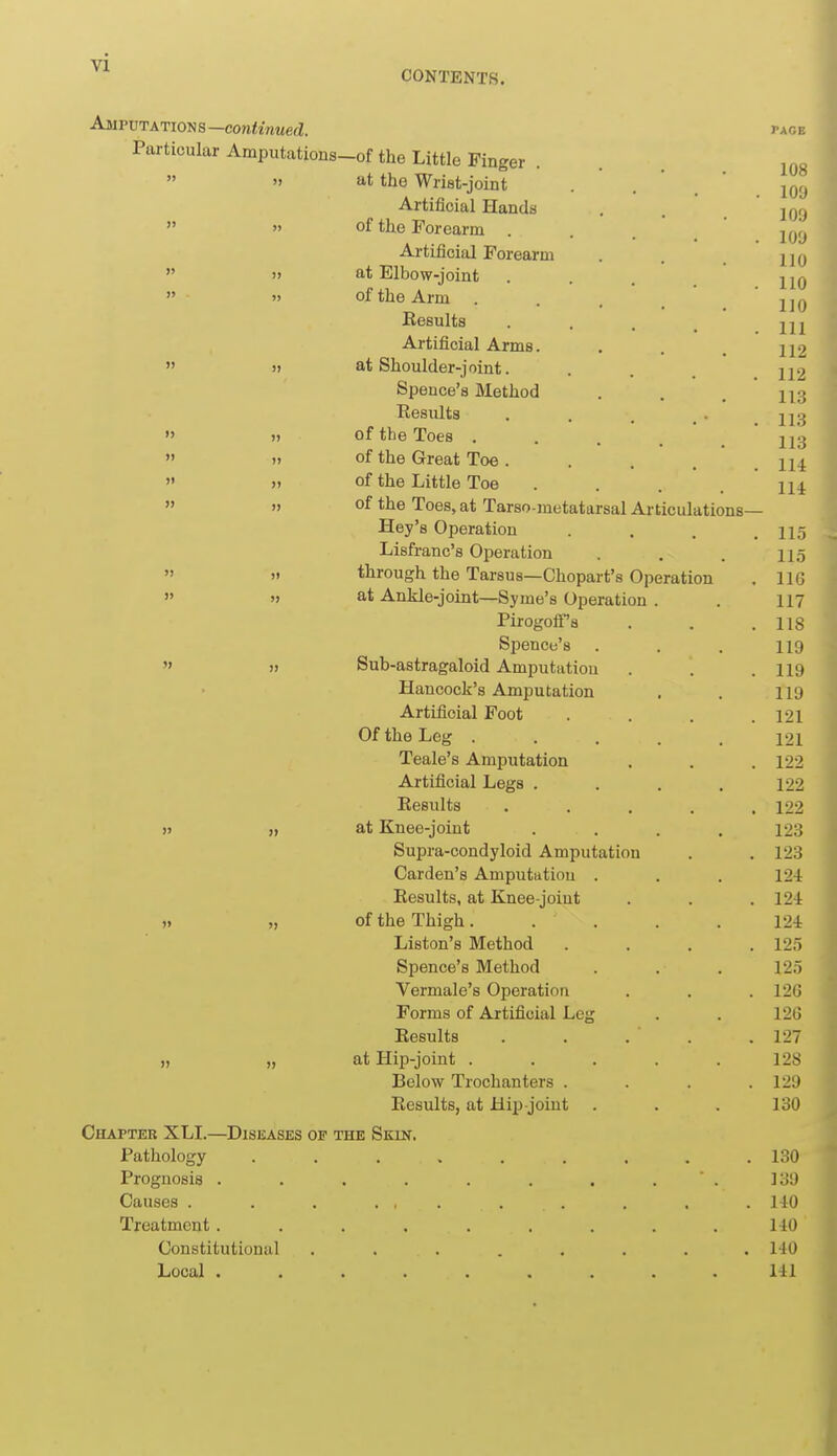 Amputations—con^iwMefl pace Particular Amputations-of the Little Finger . . .   at the Wrist-joint . '  Artificial Hands . . .109  » of the Forearm . . ' Artificial Forearm . . jjq  )» at Elbow-joint . . . jjq  » of the Arm ... jjq Results . . . ^ Artificial Arms. , . . ^2  )> at Shoulder-joint. . . jj2 Speuce's Method . . . Results . . . . .113 » » of the Toes . . . . .113   of the Great Toe. . . . .114 » >. of the Little Toe • ... Hi  » of the Toes, at Tarso metatarsal Articulations— Hey's Operation .... 11.5 Lisfranc's Operation . . . 115   through the Tarsus—Chopart's Operation . 116  »j at Ankle-joint—Syme's Operation . . 117 PirogoiFa . . .118 Spence's . . . 119  )> Sub-astragaloid Amputation . . . I19 Hancock's Amputation . . 119 Artificial Foot . . . .121 Of the Leg ..... 121 Teale's Amputation . . .122 Artificial Legs .... 122 Results ..... 122 » » at Knee-joint .... 123 Supra-condyloid Amputation . . 123 Garden's Amputatiou . . . 124 Results, at Knee-joint . . . 124 ). „ of the Thigh..... 124 Liston's Method . . . .125 Spence's Method . . . 125 Vermale's Operation . . . 126 Forms of Artificial Leg . . 126 Results . . . . .127 „ „ at Hip-joint . . . . .128 Below Trochanters .... 129 Results, at Hip-joint . . . 130 Chapteb XLI.—Diseases op the Skin. Pathology ......... 130 Prognosis . . . . . . . . . 139 Causes . . . . , . . . . . . 140 Treatment......... 140 Constitutional ........ 140 Local ......... 141