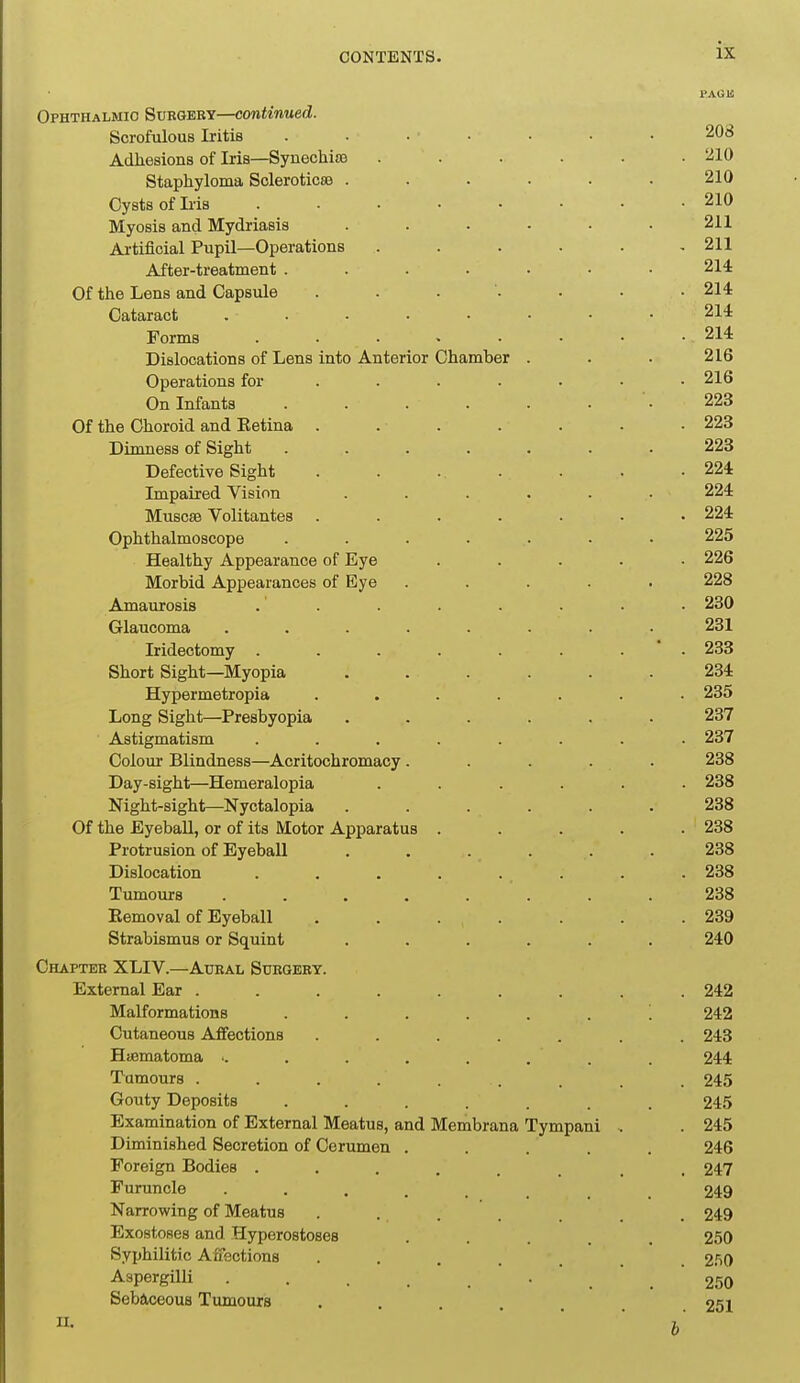 i>AGK Ophthalmic Surgery—continued. Scrofulous Iritis ....... 208 Adhesions of Iris—Synechia} ...... 210 Staphyloma Sclerotica ...... 210 Cysts of Ii-is 210 Myosis and Mydriasis . . . • • .211 Artificial Pupil—Operations ...... 211 After-treatment ....... 214 Of the Lens and Capsule ........ 214 Cataract 214 Forms . • 214 Dislocations of Lens into Anterior Chamber . . . 216 Operations for ...... • 216 On Infants ....... 223 Of the Choroid and Eetina . . . . . . .223 Dimness of Sight ....... 223 Defective Sight . . . . . . .224 Impaired Vision ...... 224 MuscsB Volitantes ....... 224 Ophthalmoscope ....... 225 Healthy Appearance of Eye ..... 226 Morbid Appearances of Eye ..... 228 Amaurosis . . . . . . • • 230 Glaucoma ........ 231 Iridectomy . . . . . . .  . 233 Short Sight—Myopia ...... 234 Hypermetropia ....... 235 Long Sight—Presbyopia ...... 237 Astigmatism ........ 237 Colour Blindness—Acritochromacy..... 238 Day-sight—Hemeralopia ...... 238 Night-sight—Nyctalopia ...... 238 Of the EyebaU, or of its Motor Apparatus ..... 238 Protrusion of Eyeball ...... 238 Dislocation . . . . . . . . 238 Tumours ........ 238 Eemoval of Eyeball . . . . . . .239 Strabismus or Squint ...... 240 Chapter XLIV.—Aural Stjegery. External Ear ......... 242 Malformations ....... 242 Cutaneous Affections ....... 243 Haamatoma ■. . . . . . . . 244 Tumours . . . . . . . . . 245 Gouty Deposits ....... 245 Examination of External Meatus, and Membrana Tympani . . 245 Diminished Secretion of Cerumen ..... 246 Foreign Bodies ........ 247 Furuncle 249 Narrowing of Meatus ....... 249 Exostoses and Hyperostoses • . . . . 250 Syphilitic Affections ....... 2.'i0 Aspergilli . . 250 Sebaceous Tumours . . . 251 II. ' ' ' ' b